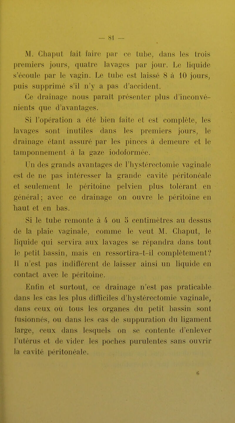 M. Chaput fait l'aire par ce tube, dans les trois premiers jours, quatre Lavages par jour. Le liquide s'écoule par le vagin. Le tube est laissé 8 à 10 jours, puis supprimé s'il n'y a pas d'accident. Ce drainage nous paraît présenter plus d'inconvé- nients que d'avantages. Si l'opéra lion a été bien laite et est complète, les lavages sont inutiles clans les premiers jours, le drainage étant assuré par les pinces à demeure et le tamponnemenl à la gaze iodoformée. Un des grands avantages de l'hystérectomie vaginale est de ne pas intéresser la grande cavité péritonéale et seulement le péritoine pelvien plus tolérant en général; avec ce drainage on ouvre le péritoine en liaut et en bas. Si le tube remonte à 4 ou 5 centimètres au dessus de la plaie vaginale, comme le veut M. Chaput, le liquide qui servira aux lavages se répandra clans tout li' petit bassin, niais en ressortira-t-il complètement? Il n'est pas indifférent de laisser ainsi un liquide en contact avec le péritoine. lin lin cl surtout, ce drainage n'est pas praticable dans les cas les plus difficiles d'hystérectomie vaginale, dans ceux où tous les organes du petit bassin sont fusionnés, ou dans les cas de suppuration du ligament large, ceux dans lesquels on se contente d'enlever l'utérus et de vider les poches purulentes sans ouvrir la cavité péritonéale.