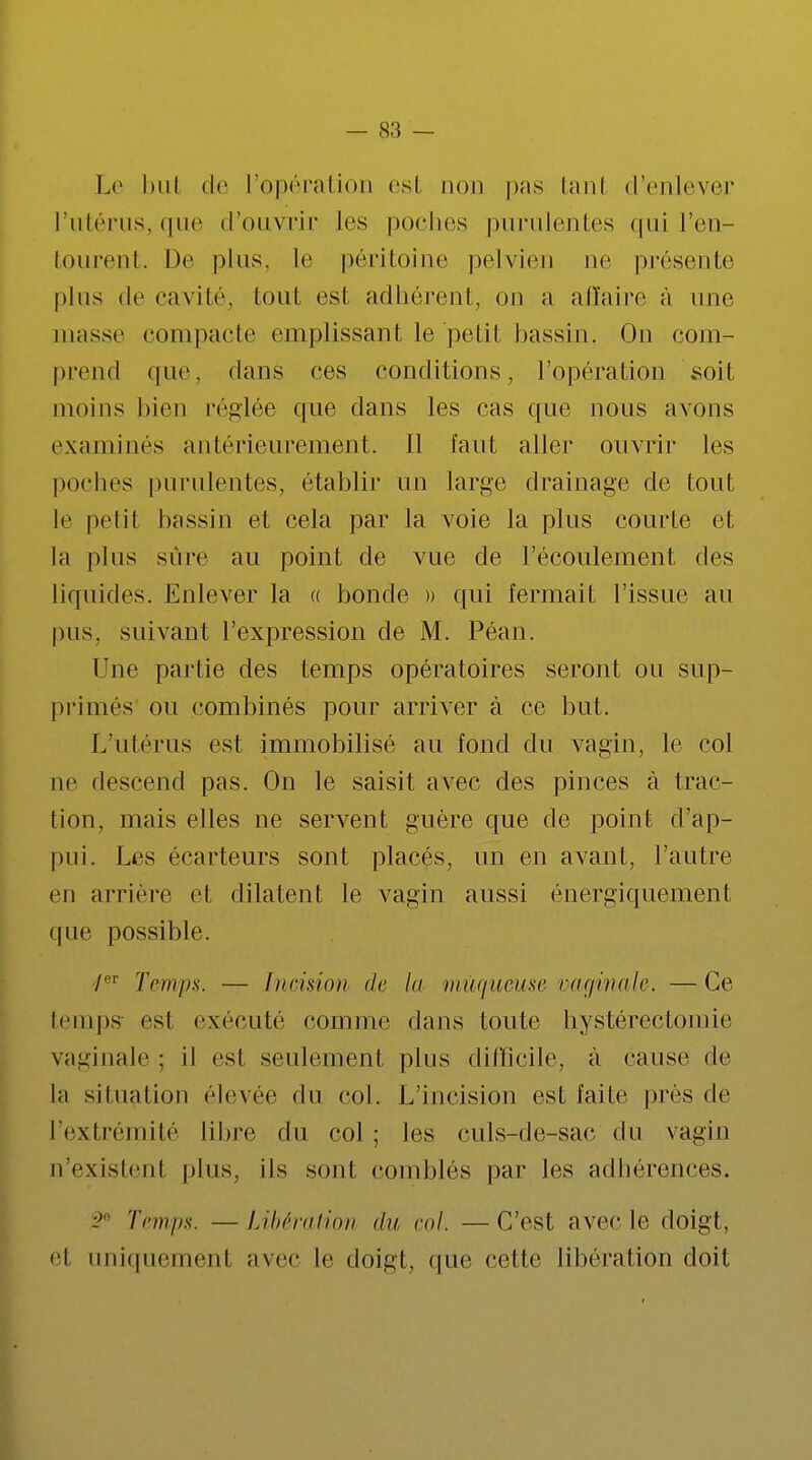 Le but de l'opération est non pas tanl d'enlever l'utérus, que (rouvrir les poches purulentes qui l'en- tourent. De plus, le péritoine pelvien ne présente plus de cavité, tout est adhérent, on a affaire à une masse compacte emplissant le petit bassin. On com- prend que, dans ces conditions, l'opération soit moins bien réglée que dans les cas que nous avons examines antérieurement. Il faut aller ouvrir les poches purulentes, établir un large drainage de tout le pelil bassin et cela par la voie la plus courte et la plus sûre au point de vue de l'écoulement des liquides. Enlever la « bonde » qui fermait l'issue au pus. suivant l'expression de M. Péan. Une partie des temps opératoires seront ou sup- primés ou combinés pour arriver à ce but. L'utérus est immobilisé au fond du vagin, le col ne descend pas. On le saisit avec des pinces à trac- tion, mais elles ne servent guère que de point d'ap- pui. Les écarteurs sont placés, un en avant, l'autre en arriére et dilatent le vagin aussi énergiquement que possible. 'Ier Temps. — Incision de In muqueuse vaginale. —Ce temps est exécuté comme dans toute hystérectoniic vaginale ; il est seulement plus difficile, à cause de la situation élevée du col. L'incision est faite près de l'extrémité libre du col ; les culs-de-sac du vagin n'existent plus, ils sont comblés par les adhérences. :;' Temps. —Libération du, ml. —C'est avec le doigt, <'l uniquement avec le doigt, nue cette libération doit