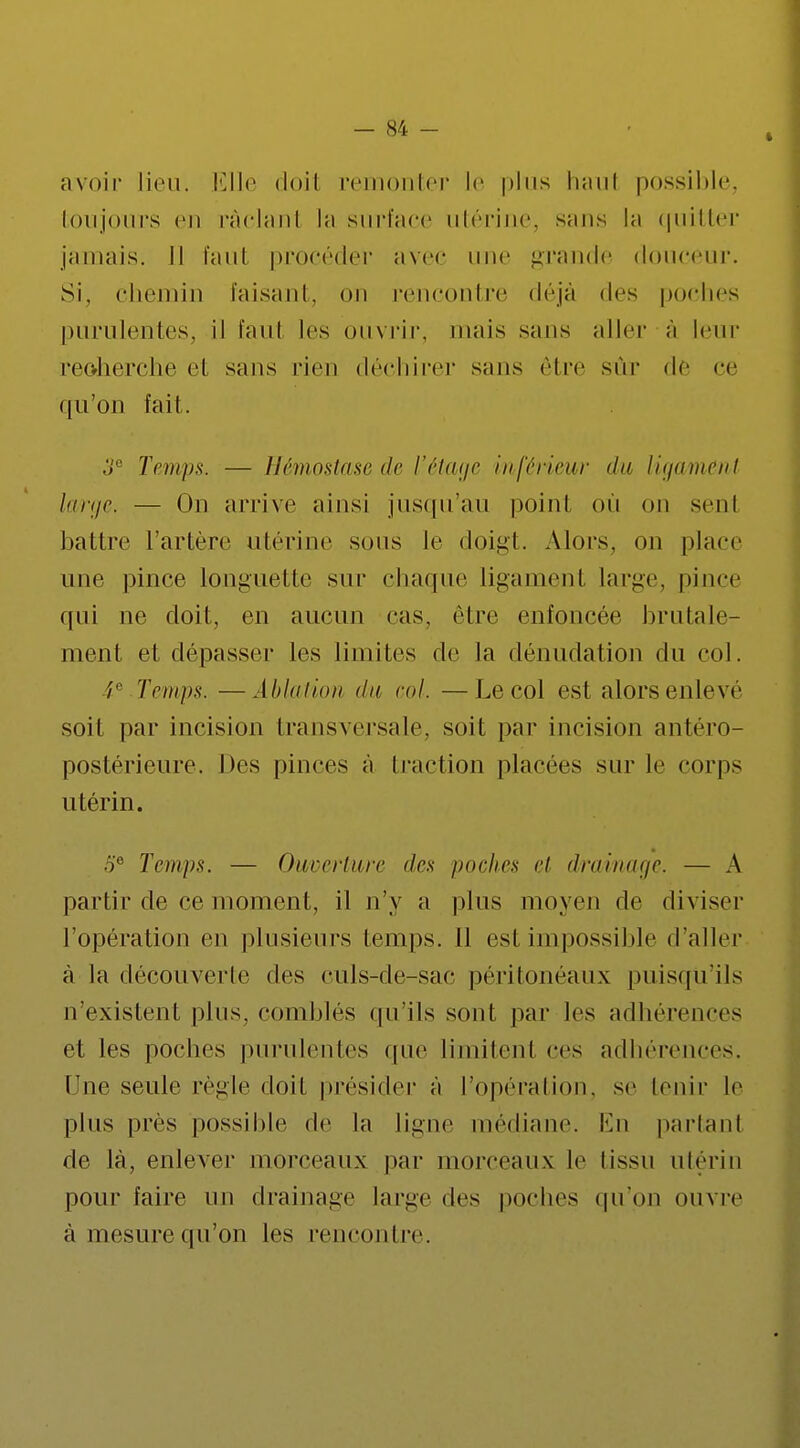 avoir lieu. Elle doit remonter l<' plus haut possible, Ion jours en râclanl la surface utérine, sans la quitter jamais. Il faut procéder avec une grande douceur. Si, chemin faisant, on rencontre déjà des poches purulentes, il faul les ouvrir, niais sans aller à leur reoherche et sans rien déchirer sans être sûr de ce qu'on fait. 3e Temps. — Hémostase de l'étage inférieur du ligament large. — On arrive ainsi jusqu'au point où on sent battre l'artère utérine sous le doigt. Alors, on place une pince longuette sur chaque ligament large, pince qui ne doit, en aucun cas. être enfoncée brutale- ment et dépasser les limites de la dénudation du col. /r Temps. —Ablation du col. —Le col est alors enlevé soit par incision transversale, soit par incision antéro- postérieure. Des pinces à traction placées sur le corps utérin. 5e Temps. — Ouverture des poches et drainage. — A partir de ce moment, il n'y a plus moyen de diviser l'opération en plusieurs temps. 11 est impossible d'aller à la découverte des culs-de-sac péritonéaux puisqu'ils n'existent plus, comblés qu'ils sont par les adhérences et les poches purulentes que limitent ces adhérences. Tue seule règle doit présider à l'opération, se tenir le plus près possible de la ligne médiane. En parlant de là, enlever morceaux par morceaux le tissu utérin pour faire un drainage large des poches qu'on ouvre à mesure qu'on les rencontre.