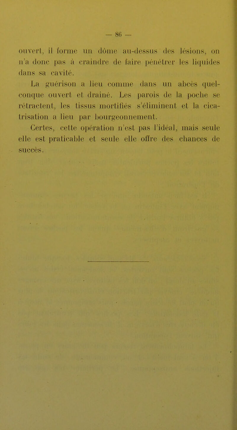 ouvert, il forme un dôme nu-dessus des lésions, on n'a donc pas à craindre de faire pénétrer les Liquides dans sa cavité. La guérison a lieu comme dans un abcès quel- conque ouvert el drainé. Les parois de la poche se rétractent, les tissus mortifiés s'éliminent et la cica- trisation a lieu par bourgeonnement. Certes, cette opération n'est pas l'idéal, mais seule elle est praticable et seule elle offre des chances de succès.