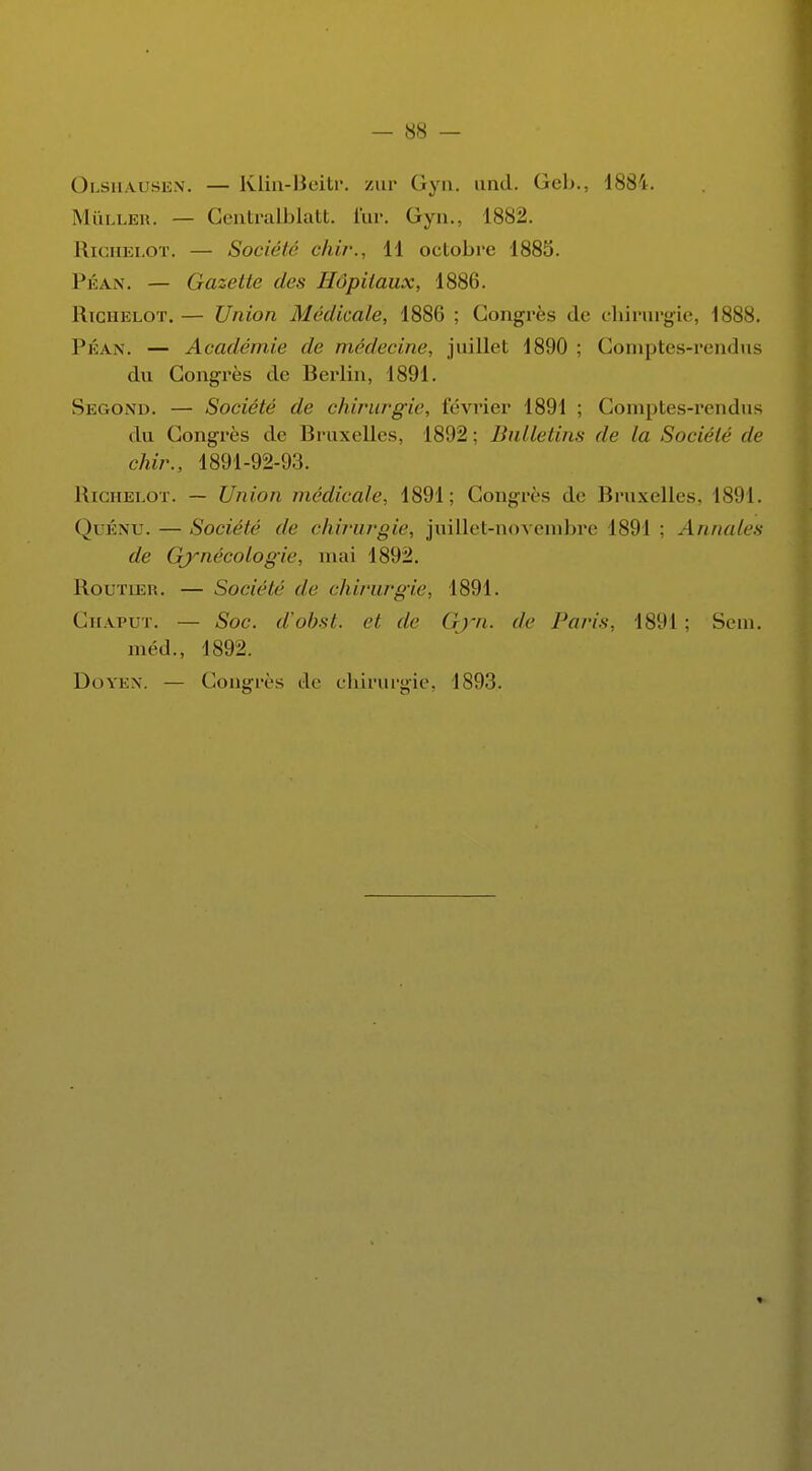 Olshausen. — Klin-Beitr. zur Gyn. and. Geb., 1881. Mûller. — CentraMatt. fur. Gyn., 1882. Richelot. — Société chir., 11 octobre 1885. Péan. — Gazette des Hôpitaux, 1886. Richelot. — Union Médicale, 1886 ; Congrès de chirurgie, 1888. Péan. — Académie de médecine, juillet 1890 ; Comptes-rendus du Congrès de Berlin, 1891. Second. — Société de chirurgie, février 1891 ; Comptes-rendus du Congrès de Bruxelles, 1892; Bulletins de la Société de chir., 1891-92-93. Richelot. — Union médicale, 1891; Congrès de Bruxelles. 1891. QuÉNU. — Société de chirurgie, juillet-novembre 1891 ; An/udes de Gynécologie, mai 1892. Routier. — Société de chirurgie, 1891. Ghaput. — Soc. d'obst. et de Gjrn. de Paris. 1891; Sem. méd., 1892. Doyen. — Congrès de chirurgie, 1893.