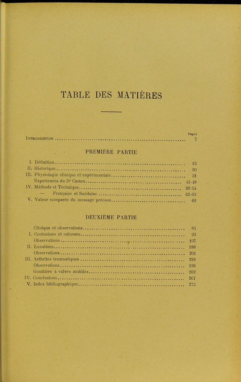 TABLE DES MATIÈRES Pages Introduction 7 PREMIÈRE PARTIE I. Définition j5 IL Historique 20 III. Pliysiologie clinique et expérimentale 31 Expériences du D'Castex 41-48 IV. Méthode et Technique 52-54 — Française et Suédoise 62-63 V. Valeur comparée du message précoce 69 DEUXIÈME PARTIE Clinique et observations 85 I. Contusions et entorses 93 Observations ^ 107 II. Luxations 188 Observations 201 III. Arthrites traumatiques 228 Observations 236 Gouttière à valves mobiles 262 IV. Conclusions 267