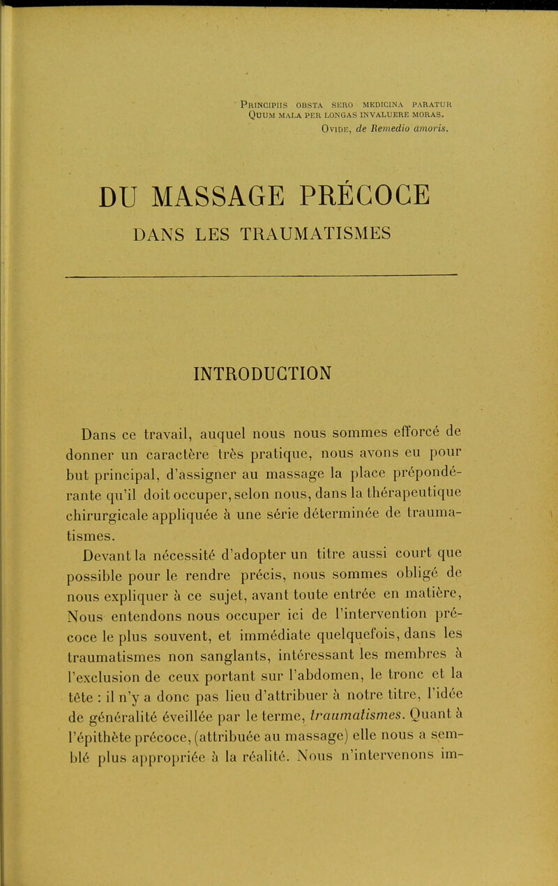 PniNClPIIS OBSTA SliRO MEDICINA PARATUR QUU.M MALA PER LONGAS INVALUERE MORAS. Ovide, de Bemedio amoris. DU MASSAGE PRÉCOCE DANS LES TRAUMATISMES INTRODUCTION Dans ce travail, auquel nous nous sommes efforcé de donner un caractère très pratique, nous avons eu pour but principal, d'assigner au massage la place prépondé- rante qu'il doit occuper, selon nous, dans la thérapeutique chirurgicale appliquée à une série déterminée de trauma- tismes. Devant la nécessité d'adopter un titre aussi court que possible pour le rendre précis, nous sommes obligé de nous expliquer à ce sujet, avant toute entrée en matière. Nous entendons nous occuper ici de l'intervention pré- coce le plus souvent, et immédiate quelquefois, dans les traumatismes non sanglants, intéressant les membres à l'exclusion de ceux portant sur l'abdomen, le tronc et la tête : il n'y a donc pas lieu d'attribuer à notre titre, l'idée de généralité éveillée par le terme, traumatismes. Quant à l'épithète précoce, (attribuée au massage) elle nous a sem- blé plus appropriée à la réalité. Nous n'intervenons im-