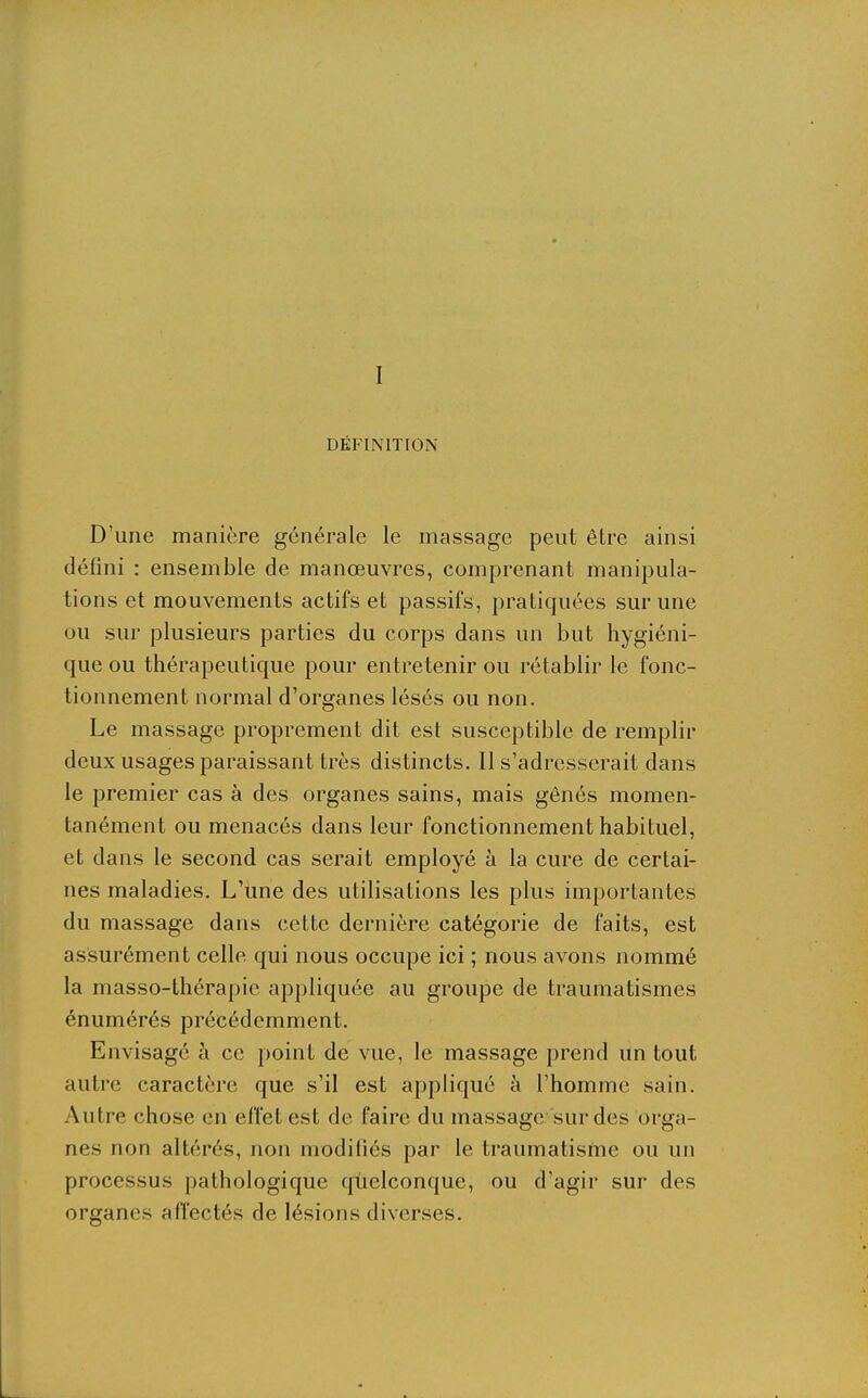 DÉFINITION D'une manière générale le massage peut être ainsi défini : ensemble de manœuvres, comprenant manipula- tions et mouvements actifs et passifs, pratiquées sur une ou sur plusieurs parties du corps dans un but hygiéni- que ou thérapeutique pour entretenir ou rétablir le fonc- tionnement normal d'organes lésés ou non. Le massage proprement dit est susceptible de remplir deux usages paraissant très distincts. Il s'adresserait dans le premier cas à des organes sains, mais gênés momen- tanément ou menacés dans leur fonctionnement habituel, et dans le second cas serait employé à la cure de certai- nes maladies. L'une des utilisations les plus importantes du massage dans cette dernière catégorie de faits, est assurément celle qui nous occupe ici ; nous avons nommé la masso-thérapie appliquée au groupe de traumatismes énumérés précédemment. Envisagé à ce point de vue, le massage prend un tout autre caractère que s'il est appliqué à l'homme sain. Autre chose en effet est de faire du massage sur des orga- nes non altérés, non modifiés par le traumatisme ou un processus pathologique qùelconque, ou d'agir sur des organes affectés de lésions diverses.