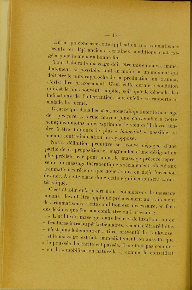 En ce qui concerne cette application aux traumatisn.os récents ou déjà anciens, certaines conditions sont exi- gées pour la mener à bonne fin. Tout d'abord le massage doit être mis en œuvre immé- dia ement, si possible, tout au moins à un moment qui doit être le plus rapproché de la production du trauma, c est-a-dire précocement. C'est cette dernière condition qm est le plus souvent remplie, soit qu'elle dépende des indications de l'intervention, soit qu'elle se rapporte au malade lui-même. C'est ce qui, dans l'espèce, nous fait qualifier le massage de a précoce », terme moyen plus convenable à notre sens ; néanmoins nous exprimons le vœu qu'il devra ten- dre à être toujours le plus « immédiat » possible, si aucune contre-indication ne s'y oppose. Notre définition primitive se trouve dégagée d'une partie de sa proposition et augmentée d'une désignation plus précise : car pour nous, le massage précoce repré- sente un massage thérapeutique spécialement affecté aux traumatismes récents que nous avons eu déjà l'occasion de citer. A cette place donc cette signification sera carac- téristique. C'est établir qu'à priori nous considérons le massag-e comme devant être appliqué précocement au traitement des raumatismes. Cette condition est nécessaire, en face des lésions que l'on a à combattre ou à prévenir : « L'utilité du massage dans les cas de luxations ou de » fractures intra ou périarticulaires, venant d'être réduites » n est plus à démontrer à titre préventif de l'ankylose » SI le massage est fait immédiatement ou aussitôt que '> la poussée d'arthrite est passée. II ne faut pas compter » sur la « mobilisation imturelle », comme le conseilJail