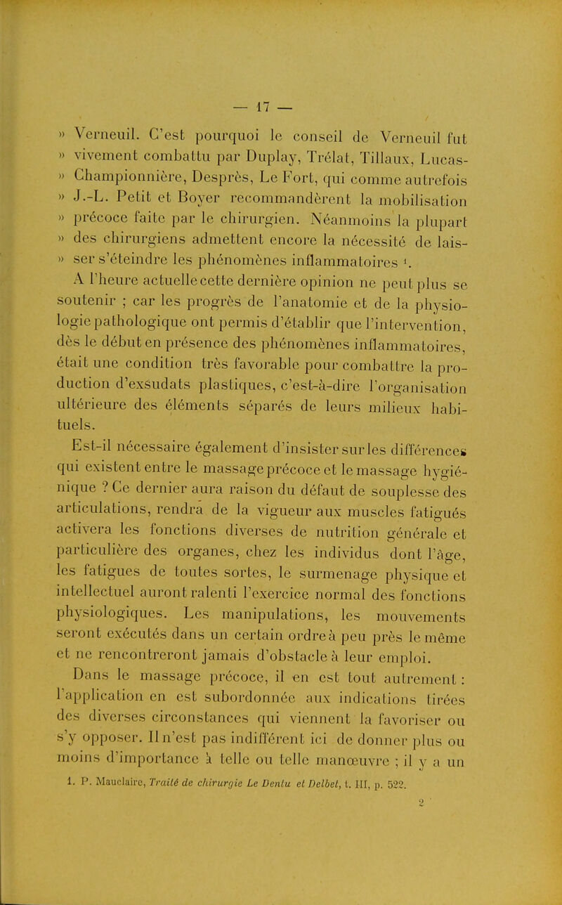 » Verneiiil. C'est pourquoi le conseil de Verneuil fut » vivement combattu par Duplay, Trélat, Tillaux, Lucas- » Championnière, Desprès, Le Fort, qui comme autrefois » J.-L. Petit et Boyer recommandèrent la mobilisation )) précoce faite par le chirurgien. Néanmoins la plupart » des chirurgiens admettent encore la nécessité de lais- » ser s'éteindre les phénomènes inflammatoires K A l'heure actuelle cette dernière opinion ne peut plus se soutenir ; car les progrès de l'anatomie et de la physio- logie pathologique ont permis d'établir que l'intervention, dès le début en présence des phénomènes inflammatoires, était une condition très favorable pour combattre la pro- duction d'exsudats plastiques, c'est-à-dire l'organisation ultérieure des éléments séparés de leurs milieux habi- tuels. Est-il nécessaire également d'insister sur les différences qui existent entre le massage précoce et le massage hygié- nique ? Ce dernier aura raison du défaut de souplesse des articulations, rendra de la vigueur aux muscles fatigués activera les fonctions diverses de nutrition générale et particulière des organes, chez les individus dont l'âge, les fatigues de toutes sortes, le surmenage physique et intellectuel auront ralenti l'exercice normal des fonctions physiologiques. Les manipulations, les mouvements seront exécutés dans un certain ordre à peu près le même et ne rencontreront jamais d'obstacle à leur emploi. Dans le massage précoce, il an est tout autrement : rappHcation en est subordonnée aux indications tirées des diverses circonstances qui viennent la favoriser ou s'y opposer. Il n'est pas indiflerent ici de donner plus ou moins d'importance k telle ou telle manœuvre ; il y a un 1. p. Mauclaire, Traité de chirurgie Le Denlu et Delbel, t. LU, jj. 522.