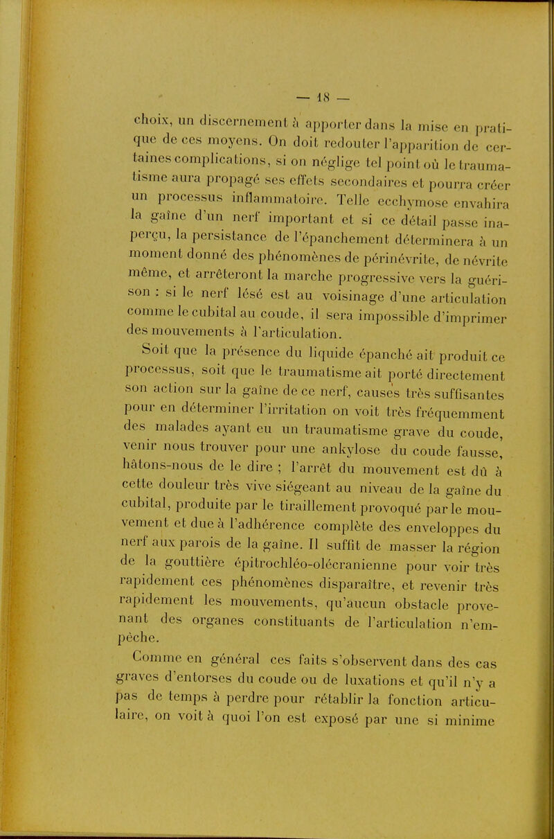 choix, un discernements apporter dans la mise en prati- que de ces moyens. On doit redouter l'apparition de cer- taines complications, si on néglige tel point où le trauma- tisme aura propagé ses effets secondaires et pourra créer un processus inflammatoire. Telle ecchymose envahira la gaîne d'un nerf important et si ce détail passe ina- perçu, la persistance de l'épanchement déterminera à un moment donné des phénomènes de périnévrite, de névrite même, et arrêteront la marche progressive vers la guéri- son : si le nerf lésé est au voisinage d'une articulation comme le cubital au coude, il sera impossible d'imprimer des mouvements à larticulation. Soit que la présence du liquide épanché ait produit ce processus, soit que le traumatisme ait porté directement son action sur la gaîne de ce nerf, causes très suffisantes pour en déterminer l'irritation on voit très fréquemment des malades ayant eu un traumatisme grave du coude, venir nous trouver pour une ankylose du coude fausse! hâtons-nous de le dire ; l'arrêt du mouvement est dû à cette douleur très vive siégeant au niveau de la gaîne du cubital, produite par le tiraillement provoqué parle mou- vement et due à l'adhérence complète des enveloppes du nerf aux parois de la gaîne. Il suffit de masser la région de la gouttière épitrochléo-olécranienne pour voir très rapidement ces phénomènes disparaître, et revenir très rapidement les mouvements, qu'aucun obstacle prove- nant des organes constituants de l'articulation n'em- pêche. Comme en général ces faits s'observent dans des cas graves d'entorses du coude ou de luxations et qu'il n'y a pas de temps à perdre pour rétablir la fonction articu- laire, on voit à quoi l'on est exposé par une si minime