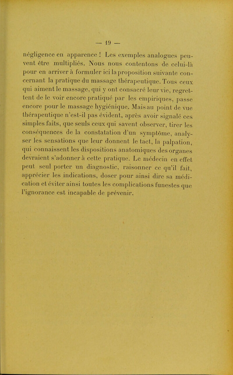 négligence en apparence ! Les exemples analogues peu- vent être multipliés. Nous nous contentons de celui-là pour en arriver à formuler ici la proposition suivante con- cernant la pratique du massage thérapeutique. Tous ceux qui aiment le massage, qui y ont consacré leur vie, regret- tent de le voir encore pratiqué par les empiriques, passe encore pour le massage hygiénique. Mais au point de vue thérapeutique n'est-il pas évident, après avoir signalé ces simples faits, que seuls ceux qui savent observer, tirer les conséquences de la constatation d'un symptôme, analy- ser les sensations que leur donnent le tact, la palpation, qui connaissent les dispositions anatomiques des organes devraient s'adonner à cette pratique. Le médecin en effet peut seul porter un diagnostic, raisonner ce qu'il fait, apprécier les indications, doser pour ainsi dire sa médi- cation et éviter ainsi toutes les complications funestes que l'ignorance est incapable de prévenir.