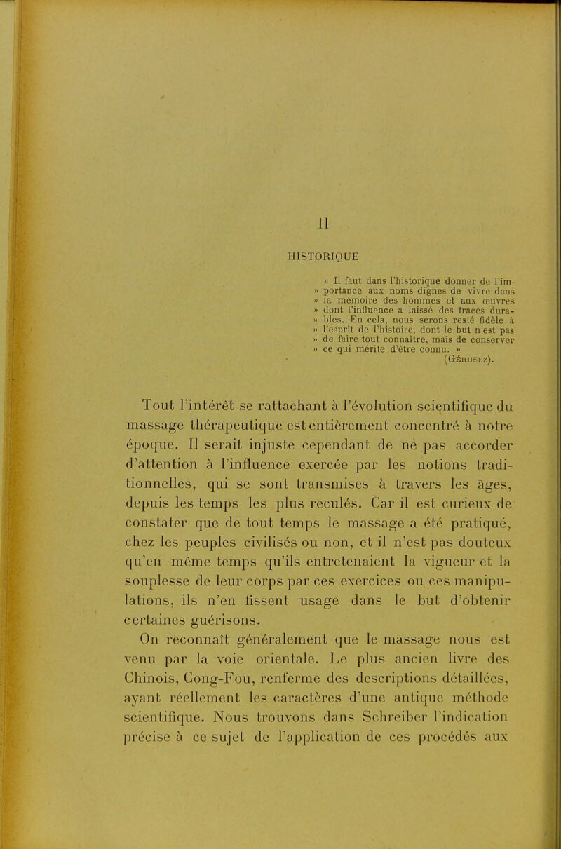 11 HISTORIQUE « Il faut dans l'iiistorique donner de Tim- » portancc aux noms dignes de vivre dans » la mémoire des hommes et aux œuvres » dont l'influence a laissé des traces dura- » bles. En cela, nous serons resté fidèle à » l'esprit de l'histoire, dont le but n'est pas >) de faire tout connaître, mais de conserver » ce qui mérite d'être connu. » (Gérusez). Tout l'intérêt se rattachant à l'évolution scientifique du massage thérapeutique est entièrement concentré à notre époque. Il serait injuste cependant de ne pas accorder d'attention à l'influence exercée par les notions tradi- tionnelles, qui se sont transmises à travers les âges, depuis les temps les plus reculés. Car il est curieux de constater que de tout temps le massage a été pratiqué, chez les peuples civilisés ou non, et il n'est pas douteux qu'en même temps qu'ils entretenaient la vigueur et la souplesse de leur corps par ces exercices ou ces manipu- lations, ils n'en fissent usage dans le but d'obtenir certaines guérisons. On reconnaît généralement que le massage nous est venu par la voie orientale. Le plus ancien livre des Chinois, Cong-Fou, renferme des descriptions détaillées, ayant réellement les caractères d'une antique méthode scientifique. Nous trouvons dans Schreiber l'indication précise à ce sujet de l'application de ces procédés aux