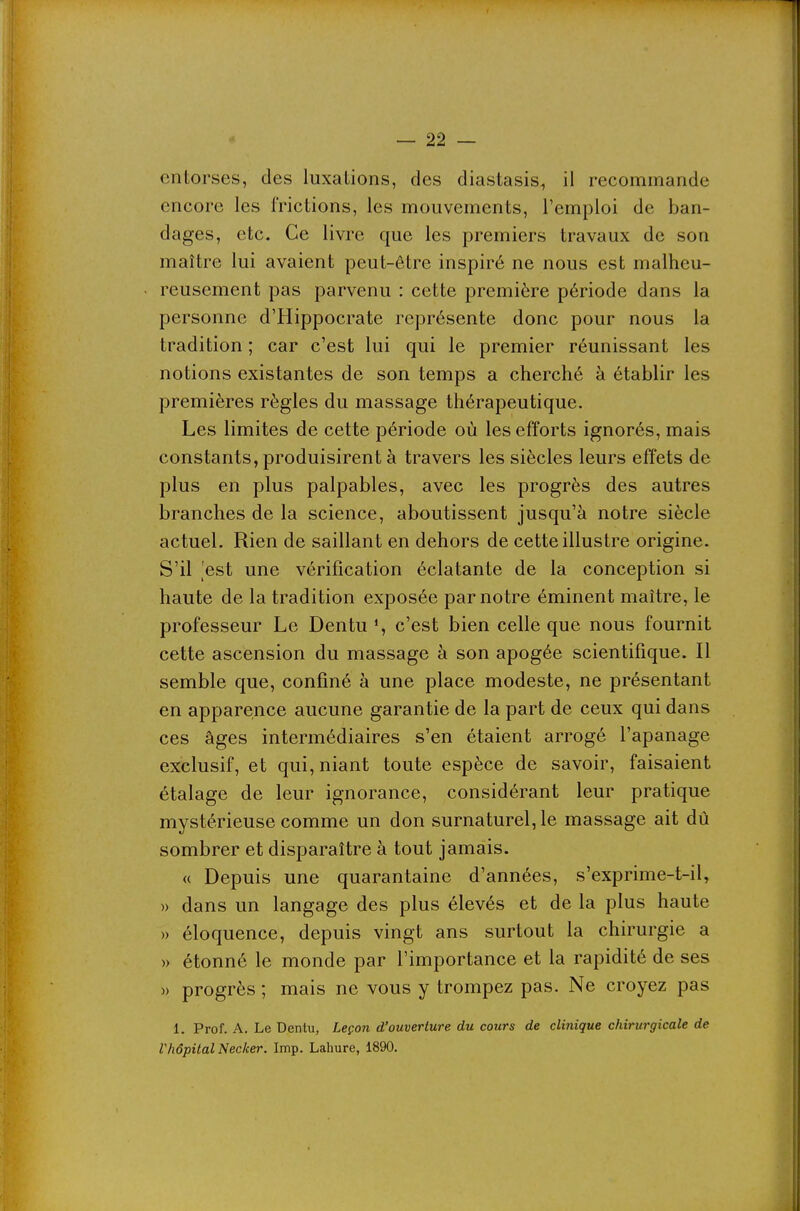 entorses, des luxations, des diastasis, il recommande encore les frictions, les mouvements, l'emploi de ban- dages, etc. Ce livre que les premiers travaux de son maître lui avaient peut-être inspiré ne nous est malheu- reusement pas parvenu : cette première période dans la personne d'Hippocrate représente donc pour nous la tradition ; car c'est lui qui le premier réunissant les notions existantes de son temps a cherché à établir les premières règles du massage thérapeutique. Les limites de cette période où les efforts ignorés, mais constants, produisirent à travers les siècles leurs effets de plus en plus palpables, avec les progrès des autres branches de la science, aboutissent jusqu'à notre siècle actuel. Rien de saillant en dehors de cette illustre origine. S'il est une vérification éclatante de la conception si haute de la tradition exposée par notre éminent maître, le professeur Le Dentu c'est bien celle que nous fournit cette ascension du massage à son apogée scientifique. Il semble que, confiné à une place modeste, ne présentant en apparence aucune garantie de la part de ceux qui dans ces âges intermédiaires s'en étaient arrogé l'apanage exclusif, et qui, niant toute espèce de savoir, faisaient étalage de leur ignorance, considérant leur pratique mystérieuse comme un don surnaturel, le massage ait dû sombrer et disparaître à tout jamais. « Depuis une quarantaine d'années, s'exprime-t-il, » dans un langage des plus élevés et de la plus haute » éloquence, depuis vingt ans surtout la chirurgie a » étonné le monde par l'importance et la rapidité de ses » progrès ; mais ne vous y trompez pas. Ne croyez pas 1. Prof. A. Le Dentu, Leçon d'ouverture du cours de clinique chirurgicale de Vhôpital Necker. Imp. Lahure, 1890.