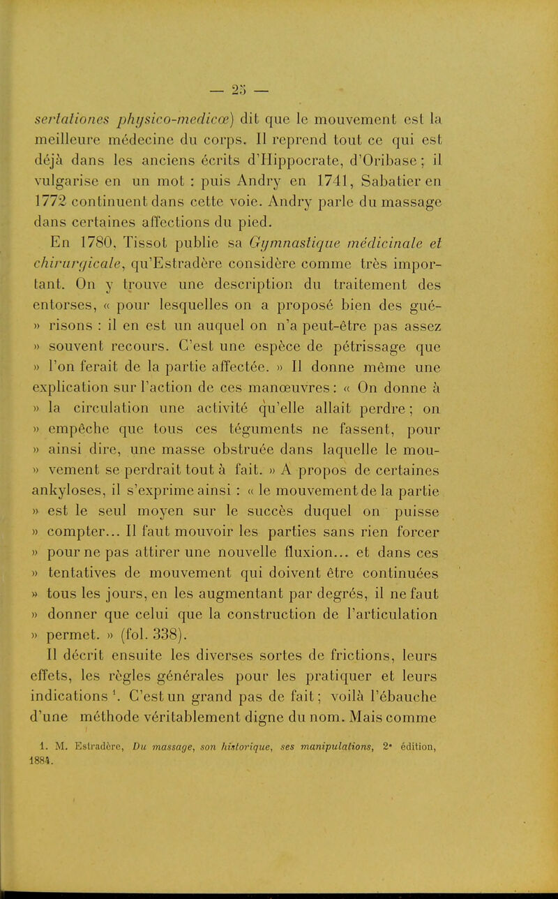 sertaliones physico-medicœ) dit que le mouvement est la meilleure médecine du corps. Il reprend tout ce qui est déjà dans les anciens écrits d'Hippocrate, d'Oribase ; il vulgarise en un mot : puis Andry en 1741, Sabatier en 1772 continuent dans cette voie. Andry parle du massage dans certaines affections du pied. En 1780, Tissot publie sa Gymnastique médicinale et chirurgicale^ qu'Estradère considère comme très impor- tant. On y trouve une description du traitement des entorses, « pour lesquelles on a proposé bien des gué- » risons : il en est un auquel on n'a peut-être pas assez » souvent recours. C'est une espèce de pétrissage que » l'on ferait de la partie affectée. » Il donne même une explication sur l'action de ces manœuvres : « On donne à » la circulation une activité qu'elle allait perdre ; on » empêche que tous ces téguments ne fassent, pour » ainsi dire, une masse obstruée dans laquelle le mou- » vement se perdrait tout à fait. » A propos de certaines ankyloses, il s'exprime ainsi : « le mouvement de la partie » est le seul moyen sur le succès duquel on puisse » compter... Il faut mouvoir les parties sans rien forcer » pour ne pas attirer une nouvelle fluxion... et dans ces » tentatives de mouvement qui doivent être continuées » tous les jours, en les augmentant par degrés, il ne faut » donner que celui que la construction de l'articulation » permet. » (fol. 338). Il décrit ensuite les diverses sortes de frictions, leurs effets, les règles générales pour les pratiquer et leurs indications \ C'est un grand pas de fait; voilà l'ébauche d'une méthode véritablement digne du nom. Mais comme 1. M. Estradère, Du massage, son historique, ses manipulations, 2« édition, 1884.