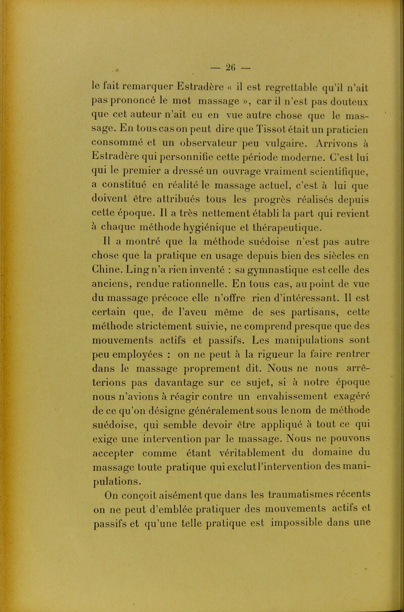 le fait remarquer Estradère « il est regrettable qu'il n'ait pas prononcé le mot massage », car il n'est pas douteux que cet auteur n'ait eu en vue autre chose que le mas- sage. En tous cas on peut dire que Tissot était un praticien consommé et un observateur peu vulgaire. Arrivons à Estradère qui personnifie cette période moderne. C'est lui qui le premier a dressé un ouvrage vraiment scientifique, a constitué en réalité le massage actuel, c'est à lui que doivent être attribués tous les progrès réalisés depuis cette époque. Il a très nettement établi la part qui revient à chaque méthode hygiénique et thérapeutique. Il a montré que la méthode suédoise n'est pas autre chose que la pratique en usage depuis bien des siècles en Chine. Ling n'a rien inventé : sa gymnastique est celle des anciens, rendue rationnelle. En tous cas, au point de vue du massage précoce elle n'offre rien d'intéressant. Il est certain que, de l'aveu même de ses partisans, cette méthode strictement suivie, ne comprend presque que des mouvements actifs et passifs. Les manipulations sont peu employées : on ne peut à la rigueur la faire rentrer dans le massage proprement dit. Nous ne nous arrê- terions pas davantage sur ce sujet, si à notre époque nous n'avions à réagir contre un envahissement exagéré ^ de ce qu'on désigne généralement sous le nom de méthode suédoise, qui semble devoir être appliqué à tout ce qui exige une intervention par le massage. Nous ne pouvons accepter comme étant véritablement du domaine du massage toute pratique qui exclut l'intervention des mani- pulations. On conçoit aisément que dans les traumatismes récents on ne peut d'emblée pratiquer des mouvements actifs et passifs et qu'une telle pratique est impossible dans une