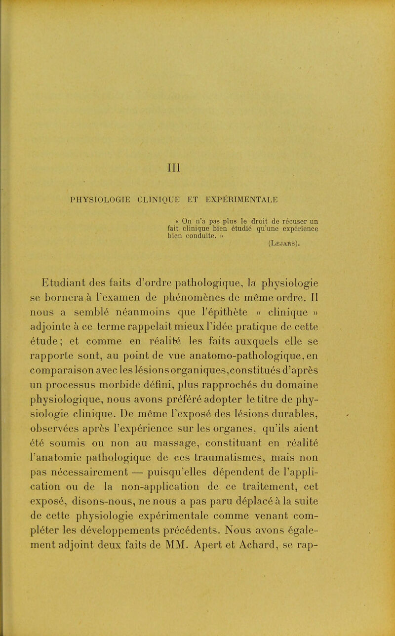 III PHYSIOLOGIE CLINIQUE ET EXPÉRIMENTALE « On n'a pas plus le droit de récuser un fait clinique bien étudié qu'une expérience bien conduite. » (Lejars). Etudiant des faits d'ordre pathologique, la physiologie se bornera à l'examen de phénomènes de même ordre. Il nous a semblé néanmoins que l'épithète « clinique » adjointe à ce terme rappelait mieux l'idée pratique de cette étude ; et comme en réalit'é les faits auxquels elle se rapporte sont, au point de vue anatomo-pathologique, en comparaison avec les lésions organiques,constitués d'après un processus morbide défini, plus rapprochés du domaine physiologique, nous avons préféré adopter le titre de phy- siologie clinique. De même l'exposé des lésions durables, observées après l'expérience sur les organes, qu'ils aient été soumis ou non au massage, constituant en réalité l'anatomie pathologique de ces traumatismes, mais non pas nécessairement — puisqu'elles dépendent de l'appli- cation ou de la non-application de ce traitement, cet exposé, disons-nous, ne nous a pas paru déplacé à la suite de cette physiologie expérimentale comme venant com- pléter les développements précédents. Nous avons égale- ment adjoint deux faits de MM. Apert et Achard, se rap-