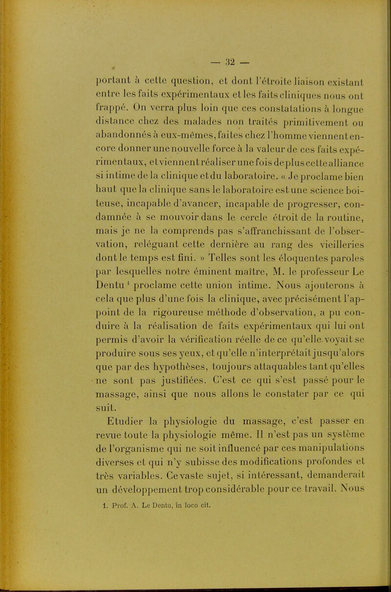 portant à cette question, et dont l'étroite liaison existant entre les faits expérimentaux et les faits cliniques nous ont frappé. On verra plus loin que ces constatations à longue distance chez des malades non traités primitivement ou abandonnés à eux-mêmes, faites chez l'homme viennent en- core donner une nouvelle force à la valeur de ces faits expé- rimentaux, et viennent réaliser une fois déplus ccttealliance si intime de la clinique et du laboratoire. « Je proclame bien haut que la clinique sans le laboratoire est une science boi- teuse, incapable d'avancer, incapable de progresser, con- damnée à se mouvoir dans le cercle étroit de la routine, mais je ne la comprends pas s'affranchissant de l'obser- vation, reléguant cette dernière au rang des vieilleries dont le temps est fini. » Telles sont les éloquentes paroles par lesquelles notre éminent maître, M. le professeur Le Dentu * proclame cette union intime. Nous ajouterons à cela que plus d'une fois la clinique, avec précisément l'ap- point de la rigoureuse méthode d'observation, a pu con- duire à la réalisation de faits expérimentaux qui lui ont permis d'avoir la vérification réelle de ce qu'elle, voyait se produire sous ses yeux, et qu'elle n'interprétait jusqu'alors que par des hypothèses, toujours attaquables tant qu'elles ne sont pas justifiées. C'est ce qui s'est passé pour le massage, ainsi que nous allons le constater par ce qui suit. Etudier la physiologie du massage, c'est passer en revue toute la physiologie même. Il n'est pas un système de l'organisme qui ne soit influencé par ces manipulations diverses et qui n'y subisse des modifications profondes et très variables. Ce vaste sujet, si intéressant, demanderait un développement trop considérable pour ce travail. Nous 1. Prof. A. Le Dentu, in loco cit.