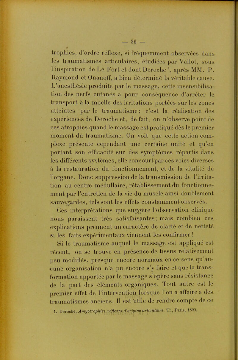 Irophics, d'ordre réflexe, si fréquemment observées dans les traumatismes articulaires, étudiées par Vallot, sous l'inspiration de Le Fort et dont Déroche après MM. P. Raymond et Onanoff, a bien déterminé la véritable cause. L'anesthésie produite par le massage, cette insensibilisa- tion des nerfs cutanés a pour conséquence d'arrêter le transport à la moelle des irritations portées sur les zones atteintes par le traumatisme ; c'est la réalisation des expériences de Déroche et, de fait, on n'observe point de ces atrophies quand le massage est pratiqué dès le premier moment du traumatisme. On voit que cette action com- plexe présente cependant une certaine unité et qu'en portant son efficacité sur des symptômes répartis dans les différents systèmes,.elle concourt par ces voies diverses à la restauration du fonctionnement, et de la vitalité de l'organe. Donc suppression de la transmission de l'irrita- tion au centre médullaire, rétablissement du fonctionne- ment par l'entretien de la vie du muscle ainsi doublement sauvegardés, tels sont les effets constamment observés. Ces interprétations que suggère l'observation clinique nous paraissent très satisfaisantes; mais combien ces explications prennent un caractère de clarté et de netteté SI les faits expérimentaux viennent les confirmer ! Si le traumatisme auquel le massage est appliqué est récent, on se trouve en présence de tissus relativement peu modifiés, presque encore normaux en ce sens qu'au- cune organisation n'a pu encore s'y faire et que la trans- formation apportée par le massage s'opère sans résistance de la part des éléments organiques. Tout autre est le premier effet de l'intervention lorsque l'on a affaire à des traumatismes anciens. Il est Utile de rendre compte de ce 1. Déroche, Amyolrophies réflexes d'origine articulaire. Th, Paris, 1890.