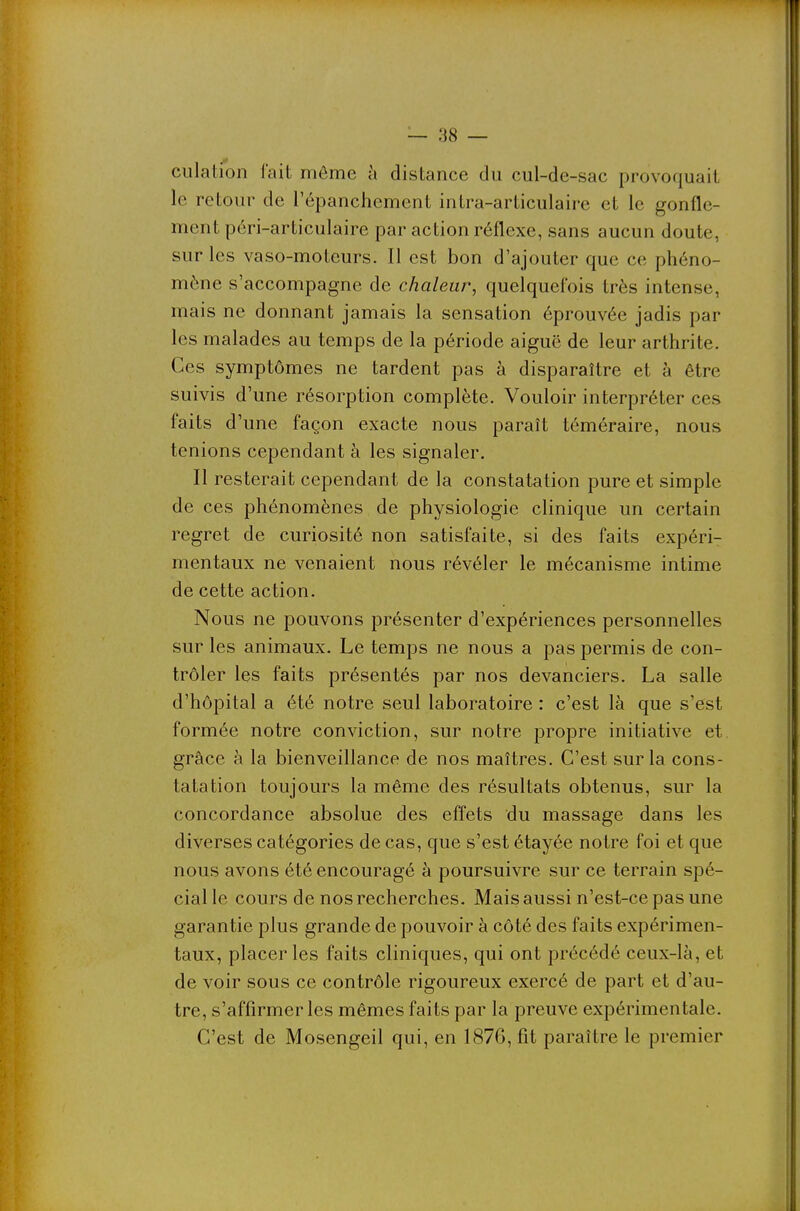 — 88 — ciilation l'ait môme à distance du cul-de-sac provoquait le retour de i'épanchement intra-articulaire et le gonfle- ment péri-articulaire par action réflexe, sans aucun doute, sur les vaso-moteurs. Il est bon d'ajouter que ce phéno- mène s'accompagne de chaleur, quelquefois très intense, mais ne donnant jamais la sensation éprouvée jadis par les malades au temps de la période aiguë de leur arthrite. Ces symptômes ne tardent pas à disparaître et à être suivis d'une résorption complète. Vouloir interpréter ces faits d'une façon exacte nous paraît téméraire, nous tenions cependant à les signaler. Il resterait cependant de la constatation pure et simple de ces phénomènes de physiologie clinique un certain regret de curiosité non satisfaite, si des faits expéri- mentaux ne venaient nous révéler le mécanisme intime de cette action. Nous ne pouvons présenter d'expériences personnelles sur les animaux. Le temps ne nous a pas permis de con- trôler les faits présentés par nos devanciers. La salle d'hôpital a été notre seul laboratoire : c'est là que s'est formée notre conviction, sur notre propre initiative et. grâce à la bienveillance de nos maîtres. C'est sur la cons- tatation toujours la même des résultats obtenus, sur la concordance absolue des effets du massage dans les diverses catégories de cas, que s'est étayée notre foi et que nous avons été encouragé à poursuivre sur ce terrain spé- cial le cours de nos recherches. Mais aussi n'est-ce pas une garantie plus grande de pouvoir à côté des faits expérimen- taux, placer les faits cliniques, qui ont précédé ceux-là, et de voir sous ce contrôle rigoureux exercé de part et d'au- tre, s'affirmer les mêmes faits par la preuve expérimentale. C'est de Mosengeil qui, en 1876, fit paraître le premier