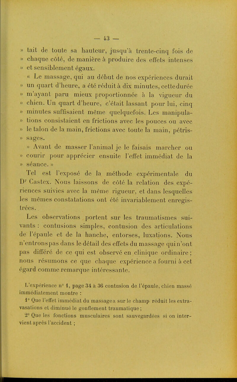 » tait de toute sa hauteur, jusqu'à trente-cinq fois de » chaque côté, de manière à produire des effets intenses » et sensiblement égaux. « Le massage, qui au début de nos expériences durait » un quart d'heure, a été réduit à dix minutes, cettedurée » m'ayant paru mieux proportionnée à la vigueur du » chien. Un quart d'heure, c'était lassant pour lui, cinq » minutes suffisaient même quelquefois. Les manipula- » tions consistaient en frictions avec les pouces ou avec » le talon de la main, frictions avec toute la main, pétris- » sages. » Avant de masser l'animal je le faisais marcher ou » courir pour apprécier ensuite l'effet immédiat de la » séance.» Tel est l'exposé de la méthode expérimentale du D^ Castex. Nous laissons de côté la relation des expé- riences suivies avec la même rigueur, et dans lesquelles les mêmes constatations ont été invariablement enregis- trées. Les observations portent sur les traumatismes sui- vants : contusions simples, contusion des articulations de l'épaule et de la hanche, entorses, luxations. Nous n'entrons pas dans le détail des effets du massage qui n'ont pas différé de ce qui est observé en clinique ordinaire ; nous résumons ce que chaque expérience a fourni à cet égard comme remarque intéressante. L'expérience n° 1, page 34 à 36 contusion de l'épaule, chien massé immédiatement montre : 1° Que l'efTet immédiat du massage a sur le champ réduit les extra- vasations et diminué le gonflement traumatique ; 2° Que les fonctions musculaires sont sauvegardées si on inter- vient après l'accident ;