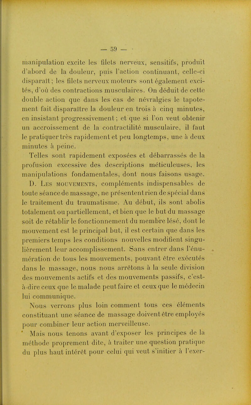 manipulation excite les filets nerveux, sensitifs, produit d'abord de la douleur, puis l'action continuant, celle-ci disparaît; les filets nerveux moteurs sont également exci- tés, d'où des contractions musculaires. On déduit de cette double action que dans les cas de névralgies le tapote- ment fait disparaître la douleur en trois à cinq minutes, en insistant progressivement; et que si l'on veut obtenir un accroissement de la contractilité musculaire, il faut le pratiquer très rapidement et peu longtemps, une à deux minutes à peine. Telles sont rapidement exposées et débarrassés de la profusion excessive des descriptions méticuleuses, les manipulations fondamentales, dont nous faisons usage. D. Les mouvements, compléments indispensables de toute séance de massage, ne présentent rien de spécial dans le traitement du traumatisme. Au début, ils sont abolis totalement ou partiellement, et bien que le but du massage soit de rétablir le fonctionnement du membre lésé, dont le mouvement est le principal but, il est certain que dans les premiers temps les conditions nouvelles modifient singu- lièrement leur accomplissement. Sans entrer dans l'énu- mération de tous les mouvements, pouvant être exécutés dans le massage, nous nous arrêtons à la seule division des mouvements actifs et des mouvements passifs, c'est- à-dire ceux que le malade peut faire et ceux que le médecin lui communique. Nous verrons plus loin comment tous ces éléments constituant une séance de massage doivent être employés pour combiner leur action merveilleuse. * Mais nous tenons avant d'exposer les principes de la méthode proprement dite, à traiter une question pratique du plus haut intérêt pour celui qui veut s'initier à l'exer-