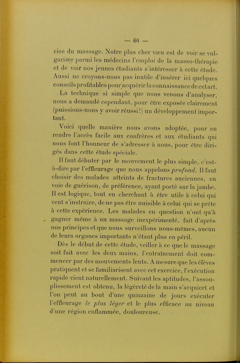 cice du massage. Notre plus cher vœu est de voir se vul- gariser parmi les médecins l'emploi de la masso-thérapie et de voir nos jeunes étudiants s'intéresser à cette étude. Aussi ne croyons-nous pas inutile d'insérer ici quelques conseils profitables pour acquérir la connaissance de cetart. La technique si simple que nous venons d'analyser, nous a demandé cependant, pour être exposée clairement (puissions-nous y avoir réussi !) un développement impor- tant. Voici quelle manière nous avons adoptée, pour en rendre l'accès facile aux confrères et aux étudiants qui nous font l'honneur de s'adresser à nous, pour être diri- gés dans cette étude spéciale. 11 faut débuter par le mouvement le plus simple, c'est- à-dire par l'effleurage que nous appelons profond. Il faut choisir des malades atteints de fractures anciennes, en voie de guérison, de préférence, ayant porté sur la jambe. Il est logique, tout en cherchant à être utile à celui qui veut s'instruire, de ne pas être nuisible à celui qui se prête à cette expérience. Les malades en question n'ont qu'à ' gagner même à un massage inexpérimenté, fait d'après nos principes et que nous surveillons nous-mêmes, aucun de leurs organes importants n'étant plus en péril. Dès le début de cette étude, veiller à ce que le massage soit fait avec les deux mains, l'entraînement doit com- mencer par des mouvements lents. A mesure que les élèves pratiquent et se familiarisent avec cet exercice, l'exécution rapide vient naturellement. Suivant les aptitudes, l'assou- plissement est obtenu, la légèreté de la main s'acquiert et l'on peut au bout d'une quinzaine de jours exécuter l'effleurage le plus léger et le plus efficace au niveau d'une région enflammée, douloureuse.