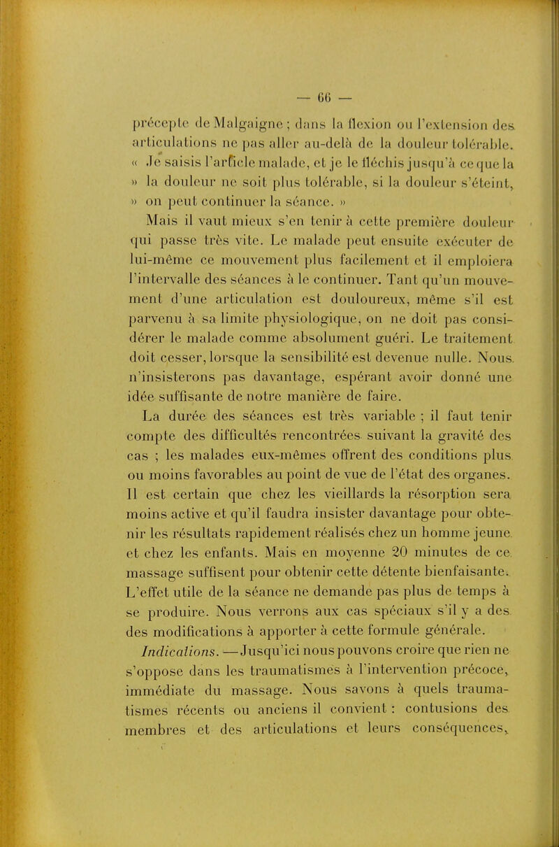 précepte deMalgaigne ; dans la flexion ou l'extension des. articulations ne pas aller au-delà de la douleur tolérable. « Je saisis l'arficle malade, et je le tléchis jusqu'à ce que la » la douleur ne soit plus tolérable, si la douleur s'éteint, » on peut continuer la séance. » Mais il vaut mieux s'en tenir à cette première douleur qui passe très vite. Le malade peut ensuite exécuter de lui-même ce mouvement plus facilement et il emploiera l'intervalle des séances à le continuer. Tant qu'un mouve- ment d'une articulation est douloureux, même s'il est parvenu à sa limite physiologique, on ne doit pas consi- dérer le malade comme absolument guéri. Le traitement doit cesser, lorsque la sensibilité est devenue nulle. Nous, n'insisterons pas davantage, espérant avoir donné une idée suffisante de notre manière de faire. La durée des séances est très variable ; il faut tenir compte des difficultés rencontrées suivant la gravité des cas ; les malades eux-mêmes offrent des conditions plus ou moins favorables au point de vue de l'état des organes. Il est certain que chez les vieillards la résorption sera moins active et qu'il faudra insister davantage pour obte- nir les résultats rapidement réalisés chez un homme jeune, et chez les enfants. Mais en moyenne 20 minutes de ce. massage suffisent pour obtenir cette détente bienfaisante. L'effet utile de la séance ne demande pas plus de temps à se produire. Nous verrons aux cas spéciaux s'il y a des des modifications à apporter à cette formule générale. Indications. —Jusqu'ici nous pouvons croire que rien ne s'oppose dans les traumatismes à l'intervention précoce, immédiate du massage. Nous savons à quels trauma- tismes récents ou anciens il convient : contusions des membres et des articulations et leurs conséquences,.