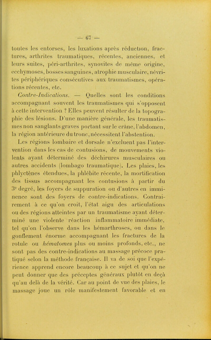 toutes les entorses, les luxations après réduction, frac- tures, arthrites traumatiques, récentes, anciennes, et leurs suites, péri-arthrites, synovites de môme origine, ecchymoses, bosses sanguines, atrophie musculaire, névri- tes périphériques consécutives aux traumatismes, opéra- tions récentes, etc. Contre-Indications. — Quelles sont les conditions accompagnant souvent les traumatismes qui s'opposent à cette intervention ? Elles peuvent résulter de la topogra- phie des lésions. D'une manière générale, les traumatis- mes non sanglants graves portant sur le crâne, l'abdomen, la région antérieure du tronc, nécessitent l'abstention. Les régions lombaire et dorsale n'excluent pas l'inter- vention dans les cas de contusions, de mouvements vio- lents ayant déterminé des déchirures musculaires ou autres accidents (lombago traumatique). Les plaies, les phlyctènes étendues, la phlébite récente, la mortification des tissus accompagnant les contusions à partir du 3^ degré, les foyers de suppuration ou d'autres en immi- nence sont des foyers de contre-indications. Contrai- rement à ce qu'on croit, l'état aigu des articulations ou des régions atteintes par un traumatisme ayant déter- miné une violente réaction inflammatoire immédiate, tel qu'on l'observe dans les hémarthroses, ou dans le gonflement énorme accompagnant les fractures de la rotule ou hématomes plus ou moins profonds, etc., ne sont pas des contre-indications au massage précoce pra- tiqué selon la méthode française. Il va de soi que l'expé- rience apprend encore beaucoup à ce sujet et qu'on ne peut donner que des préceptes généraux plutôt en deçà qu'au delà de la vérité. Car au point de vue des plaies, le massage joue un rôle manifestement favorable et en