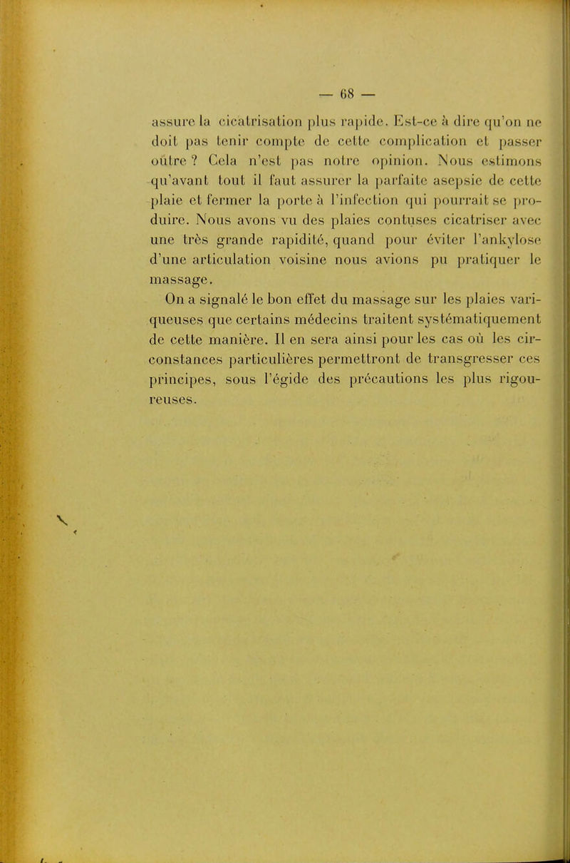 assure la cicatrisation plus rapide. Est-ce h dire qu'on ne doit pas tenir compte de cette complication et passer outre ? Cela n'est pas notre opinion. Nous estimons qu'avant tout il faut assurer la parfaite asepsie de cette plaie et fermer la porte à l'infection qui pourrait se pro- duire. Nous avons vu des plaies contuses cicatriser avec une très grande rapidité, quand pour éviter l'ankylose d'une articulation voisine nous avions pu pratiquer le massage. On a signalé le bon effet du massage sur les plaies vari- queuses que certains médecins traitent systématiquement de cette manière. Il en sera ainsi pour les cas où les cir- constances particulières permettront de transgresser ces principes, sous l'égide des précautions les plus rigou- reuses.