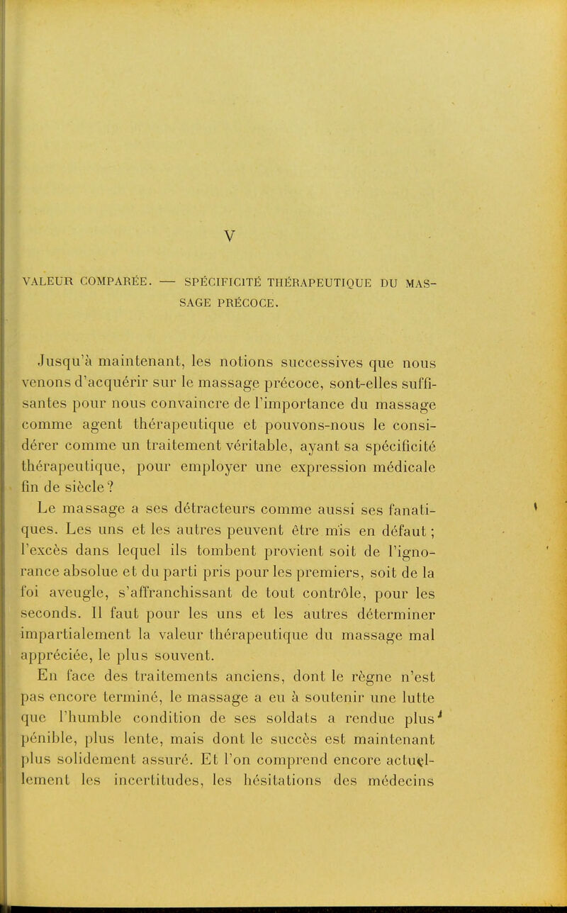 V VALEUR COMPARÉE. — SPÉCIFICITÉ THÉRAPEUTIQUE DU MAS- SAGE PRÉCOCE. Jusqu'à maintenant, les notions successives que nous venons d'acquérir sur le massage précoce, sont-elles suffi- santes pour nous convaincre de l'importance du massage comme agent thérapeutique et pouvons-nous le consi- dérer comme un traitement véritable, ayant sa spécificité thérapeutique, pour employer une expression médicale fin de siècle? Le massage a ses détracteurs comme aussi ses fanati- ques. Les uns et les autres peuvent être mis en défaut ; l'excès dans lequel ils tombent provient soit de l'igno- rance absolue et du parti pris pour les premiers, soit de la foi aveugle, s'affranchissant de tout contrôle, pour les seconds. Il faut pour les uns et les autres déterminer impartialement la valeur thérapeutique du massage mal appréciée, le plus souvent. En face des traitements anciens, dont le règne n'est pas encore terminé, le massage a eu à soutenir une lutte que l'humble condition de ses soldats a rendue plus pénible, plus lente, mais dont le succès est maintenant plus solidement assuré. Et l'on comprend encore actuel- lement les incertitudes, les hésitations des médecins