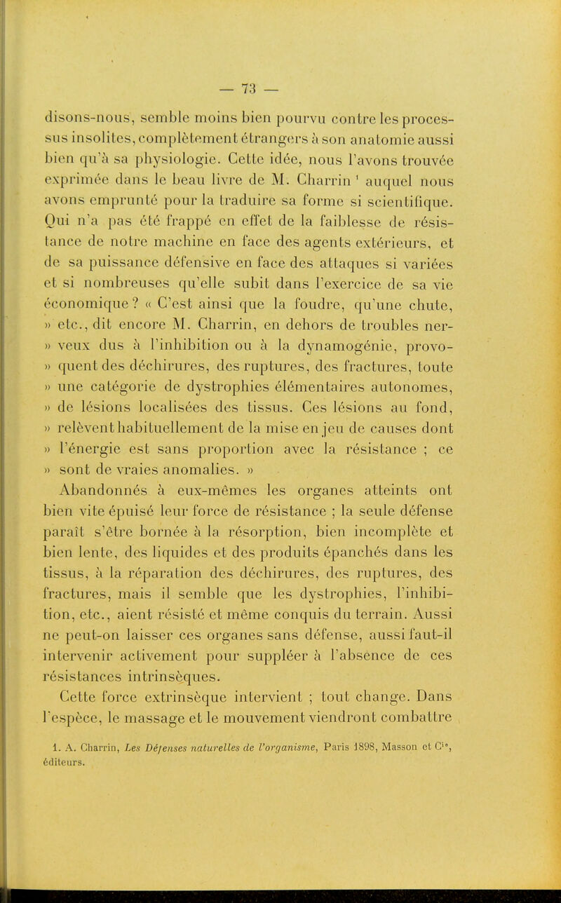 disons-nous, semble moins bien pourvu contre les proces- sus insolites, complètement étrangers à son anatomie aussi bien qu'à sa physiologie. Cette idée, nous l'avons trouvée exprimée dans le beau livre de M. Charrin ' auquel nous avons emprunté pour la traduire sa forme si scientifique. Qui n'a pas été frappé en effet de la faiblesse de résis- tance de notre machine en face des agents extérieurs, et de sa puissance défensive en face des attaques si variées et si nombreuses qu'elle subit dans l'exercice de sa vie économique? « C'est ainsi que la foudre, qu'une chute, » etc., dit encore M. Charrin, en dehors de troubles ner- » veux dus à l'inhibition ou à la dynamogénie, provo- » quentdes déchirures, des ruptures, des fractures, toute » une catégorie de dystrophies élémentaires autonomes, » de lésions localisées des tissus. Ces lésions au fond, )) relèvent habituellement de la mise en jeu de causes dont » l'énergie est sans proportion avec la résistance ; ce » sont de vraies anomalies. » Abandonnés à eux-mêmes les organes atteints ont bien vite épuisé leur force de résistance ; la seule défense paraît s'être bornée à la résorption, bien incomplète et bien lente, des liquides et des produits épanchés dans les tissus, à la réparation des déchirures, des ruptures, des fractures, mais il semble que les dystrophies, l'inhibi- tion, etc., aient résisté et même conquis du terrain. Aussi ne peut-on laisser ces organes sans défense, aussi faut-il intervenir activement pour suppléer à l'absence de ces résistances intrinsèques. Cette force extrinsèque intervient ; tout change. Dans l'espèce, le massage et le mouvement viendront combattre 1. A. Charrin, Les Défenses naturelles de l'organisme, Paris 1898, Masson et G'', éditeurs.