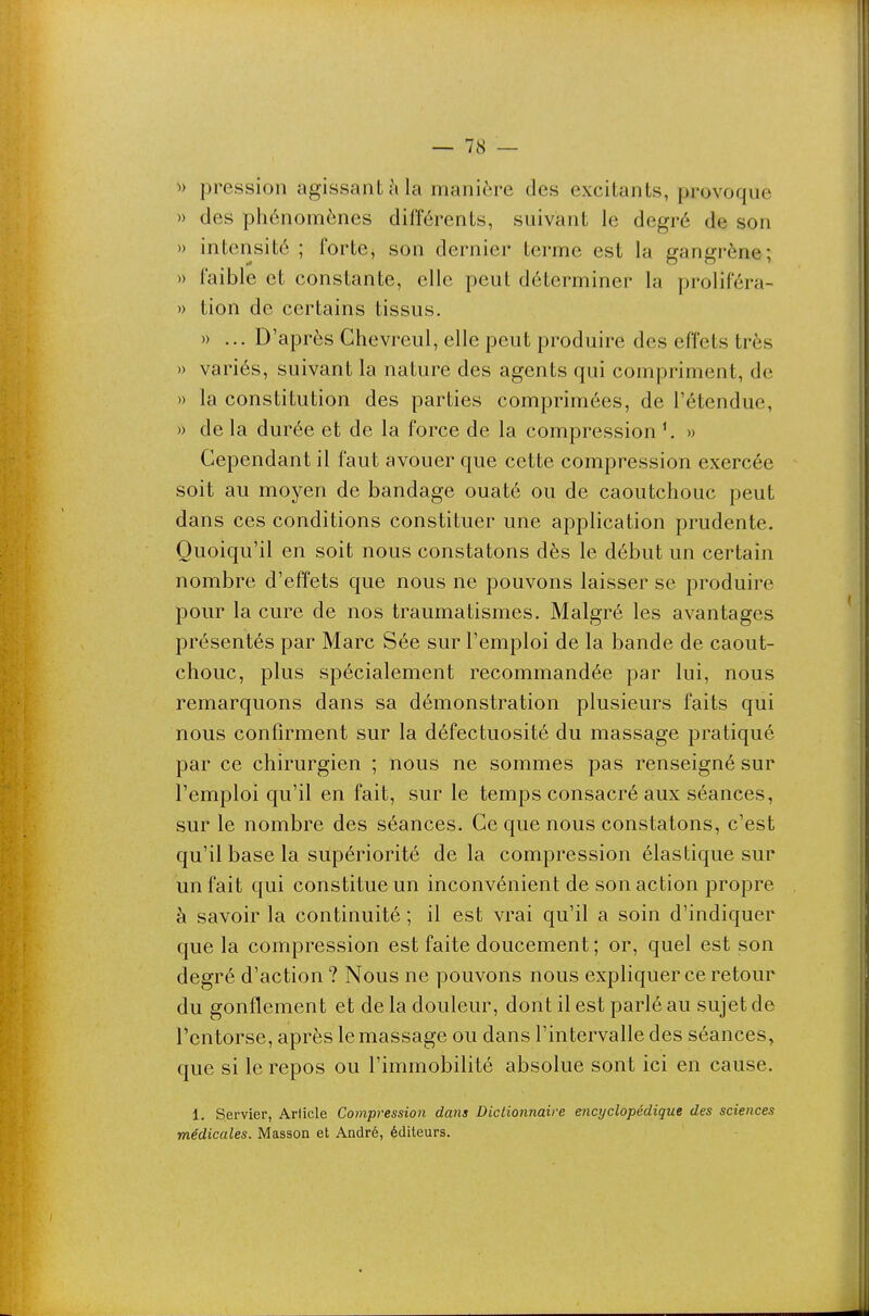 pression agissant cMa manière des excitants, provoque » des phénomènes différents, suivant le degré de son » intensité ; forte, son dernier terme est la gangrène; » faible et constante, elle peut déterminer la proliféra- » tion de certains tissus. » ... D'après Chevreul, elle peut produire des effets très » variés, suivant la nature des agents qui compriment, de » la constitution des parties comprimées, de l'étendue, » de la durée et de la force de la compression » Cependant il faut avouer que cette compression exercée soit au moyen de bandage ouaté ou de caoutchouc peut dans ces conditions constituer une application prudente. Quoiqu'il en soit nous constatons dès le début un certain nombre d'effets que nous ne pouvons laisser se produire pour la cure de nos traumatismes. Malgré les avantages présentés par Marc Sée sur l'emploi de la bande de caout- chouc, plus spécialement recommandée par lui, nous remarquons dans sa démonstration plusieurs faits qui nous confirment sur la défectuosité du massage pratiqué par ce chirurgien ; nous ne sommes pas renseigné sur l'emploi qu'il en fait, sur le temps consacré aux séances, sur le nombre des séances. Ce que nous constatons, c'est qu'il base la supériorité delà compression élastique sur un fait qui constitue un inconvénient de son action propre à savoir la continuité ; il est vrai qu'il a soin d'indiquer que la compression est faite doucement ; or, quel est son degré d'action ? Nous ne pouvons nous expliquer ce retour du gonflement et de la douleur, dont il est parlé au sujet de l'entorse, après le massage ou dans l'intervalle des séances, que si le repos ou l'immobilité absolue sont ici en cause. 1. Servier, Article Compression dans Dictionnaire encyclopédique des sciences médicales. Masson et André, éditeurs.