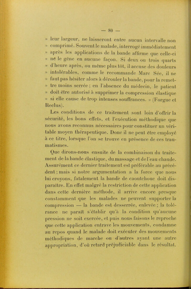 » leur largeur, ne laisseront entre aucun intervalle non » comprimé. Souvent le malade, interrogé immédiatement » après les applications de la bande affirme que celle-ci » ne le gêne en aucune façon. Si deux ou trois quarts » d'heure après, ou même plus tôt, il accuse des douleurs » intolérables, comme le recommande Marc Sée, il ne » faut pas hésiter alors à dérouler la bande, pour la remet- » tre moins serrée ; en l'absence du médecin, le patient » doit être autorisé à supprimer la compression élastique » si elle cause de trop intenses souffrances. » (Forgue et Reclus). Les conditions de ce traitement sont loin d'offrir la sécurité, les bons effets, et l'exécution méthodique que nous avons reconnus nécessaires pour constituer un véri- table moyen thérapeutique. Donc il ne peut être employé à ce titre, lorsque l'on se trouve en présence de ces trau- matismes. Que dirons-nous ensuite de la combinaison du traite- ment de la bande élastique, dumassage et de l'eau chaude. Assurément ce dernier traitement est préférable au précé- dent ; mais si notre argumentation a la force que nous lui croyons, fatalement la bandé de caoutchouc doit dis- paraître. En effet malgré la restriction de cette application dans cette dernière méthode, il arrive encore presque constamment que les malades ne peuvent supporter la compression — la bande est desserrée, enlevée ; la tolé- rance ne paraît s'établir qu'à la condition qu'aucune pression ne soit exercée, et puis nous faisons le reproche que cette application entrave les mouvements, condamne au repos quand le malade doit exécuter des mouvements méthodiques de marche ou d'autres ayant une autre appropriation, d'où retard préjudiciable dans le résultat.