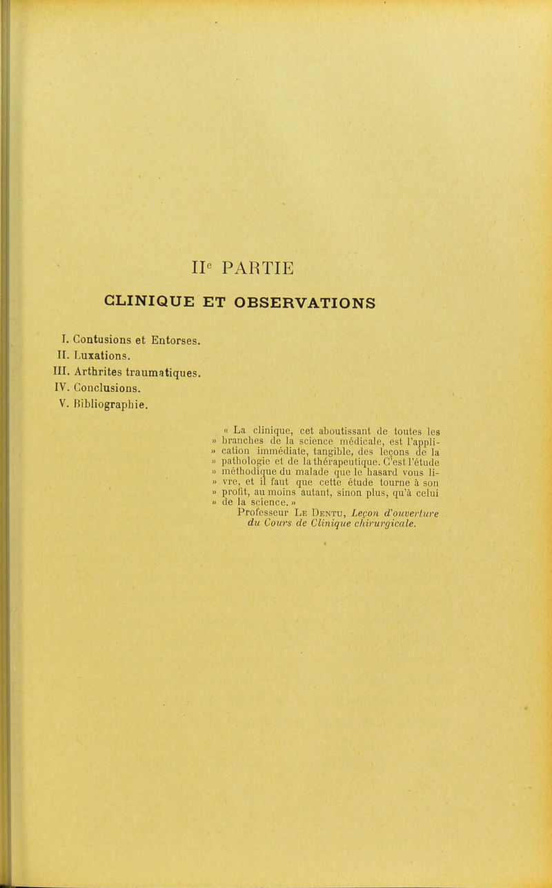 CLINIQUE ET OBSERVATIONS I. Contusions et Entorses, n. Luxations. III. Arthrites traumatiques. IV. Conclusions. V. Bibliographie. « La clinique, cet aboutissant de toutes les 1) branches de la science médicale, est l'appli- » cation immédiate, tangible, des leçons de la » pathologie et de la thérapeutique. C'est l'étude » méthodique du malade que le hasard vous li- » vre, et il faut que cette étude tourne à son » profit, au moins autant, sinon plus, qu'à celui M de la science. » Professeur Le Dentu, Leçon d'ouverture du Cours de Clinique chirurgicale.