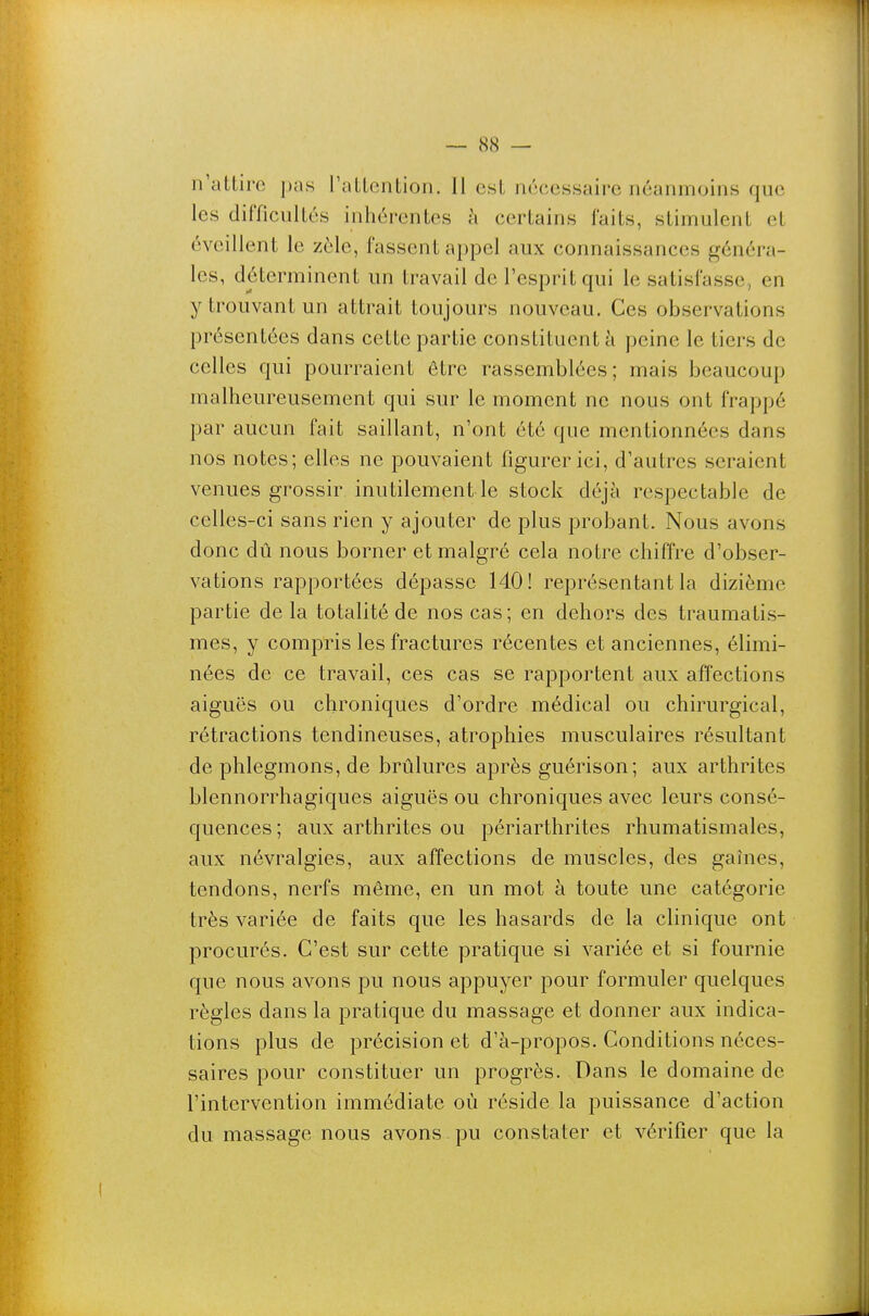 n'attire pas Tattcntion. 11 est nécessaire néanmoins que les difficultés inhérentes à certains faits, stimulent et éveillent le zèle, fassent appel aux connaissances généra- les, déterminent un travail de l'esprit qui le satisfasse, en y trouvant un attrait toujours nouveau. Ces observations présentées dans cette partie constituent à peine le tiers de celles qui pourraient être rassemblées; mais beaucoup malheureusement qui sur le moment ne nous ont frappé par aucun fait saillant, n'ont été que mentionnées dans nos notes; elles ne pouvaient figurer ici, d'autres seraient venues grossir, inutilement le stock déjà respectable de celles-ci sans rien y ajouter de plus probant. Nous avons donc dû nous borner et malgré cela notre chiffre d'obser- vations rapportées dépasse 140! représentant la dizième partie de la totalité de nos cas; en dehors des traumatis- mes, y compris les fractures récentes et anciennes, élimi- nées de ce travail, ces cas se rapportent aux affections aiguës ou chroniques d'ordre médical ou chirurgical, rétractions tendineuses, atrophies musculaires résultant de phlegmons, de brûlures après guérison; aux arthrites blennorrhagiques aiguës ou chroniques avec leurs consé- quences; aux arthrites ou périarthrites rhumatismales, aux névralgies, aux affections de muscles, des gaines, tendons, nerfs même, en un mot à toute une catégorie très variée de faits que les hasards de la clinique ont procurés. C'est sur cette pratique si variée et si fournie que nous avons pu nous appuyer pour formuler quelques règles dans la pratique du massage et donner aux indica- tions plus de précision et d'à-propos. Conditions néces- saires pour constituer un progrès. Dans le domaine de l'intervention immédiate où réside la puissance d'action du massage nous avons pu constater et vérifier que la