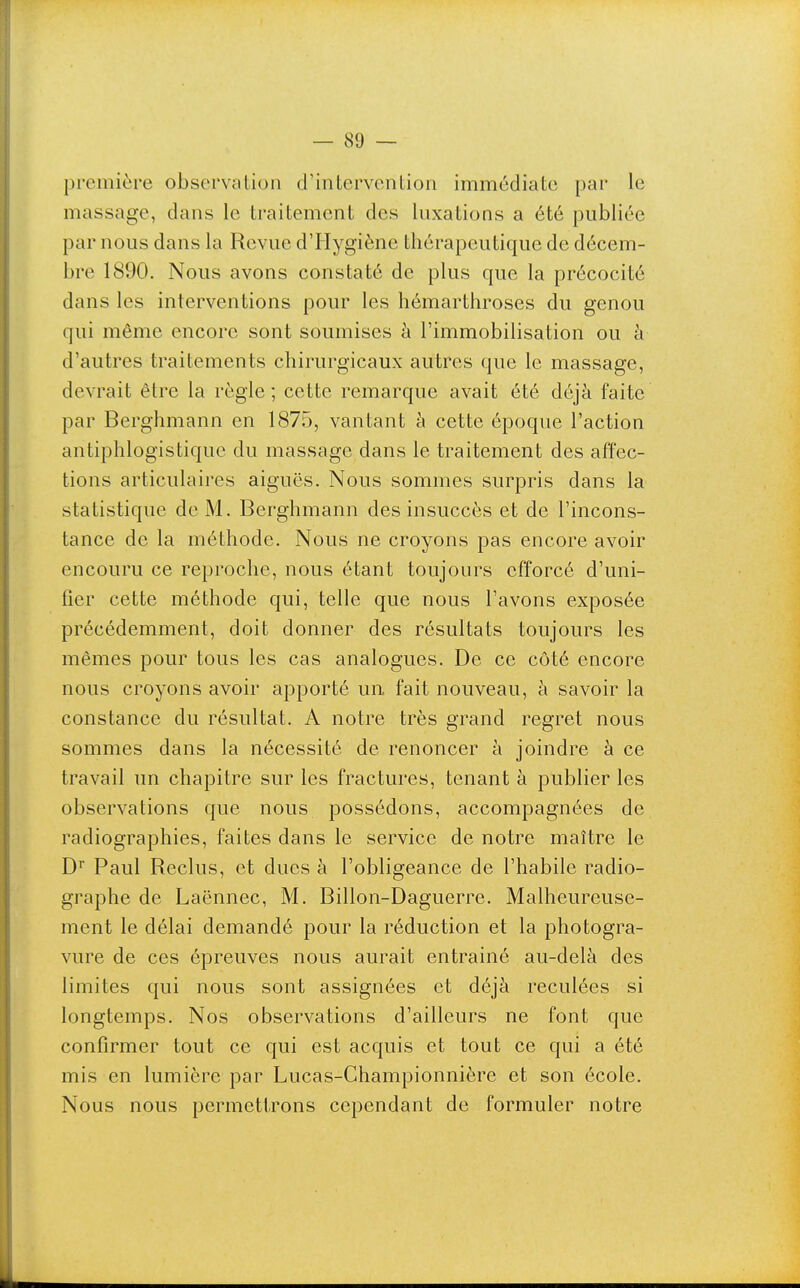 première observation d'inlervention immédiate par le massage, dans le traitement des luxations a été publiée par nous dans la Revue d'Hygiène thérapeutique de décem- bre 1890. Nous avons constaté de plus que la précocité dans les interventions pour les hémarthroses du genou qui même encore sont soumises à l'immobilisation ou à d'autres traitements chirurgicaux autres que le massage, devrait être la règle; cette remarque avait été déjà faite par Berghmann en 1875, vantant à cette époque l'action antiphlogistique du massage dans le traitement des affec- tions articulaires aiguës. Nous sommes surpris dans la statistique de M. Berghmann des insuccès et de l'incons- tance de la méthode. Nous ne croyons pas encore avoir encouru ce reproche, nous étant toujours efforcé d'uni- fier cette méthode qui, telle que nous l'avons exposée précédemment, doit donner des résultats toujours les mêmes pour tous les cas analogues. De ce côté encore nous croyons avoir apporté un fait nouveau, à savoir la constance du résultat. A notre très grand regret nous sommes dans la nécessité de renoncer à joindre à ce travail un chapitre sur les fractures, tenant à publier les observations que nous possédons, accompagnées de radiographies, faites dans le service de notre maître le D' Paul Reclus, et dues à l'obligeance de l'habile radio- graphe de Laënnec, M. Billon-Daguerre. Malheureuse- ment le délai demandé pour la réduction et la photogra- vure de ces épreuves nous aurait entraîné au-delà des limites qui nous sont assignées et déjà reculées si longtemps. Nos observations d'ailleurs ne font que confirmer tout ce qui est acquis et tout ce qui a été mis en lumière par Lucas-Championnière et son école. Nous nous permettrons cependant de formuler notre