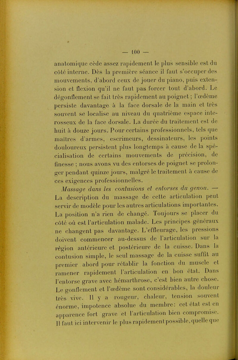 anatomiquc code assez rapidement le plus sensible est du côté interne. Dès la première séance il faut s'occuper des mouvements, d'abord ceux de jouer du piano, puis exten- sion et flexion qu'il ne faut pas forcer tout d'abord. Le dégonflement se fait très rapidement au poignet ; l'œdème persiste davantage à la face dorsale de la main et très souvent se localise au niveau du quatrième espace inte- rosseux de la face dorsale. La durée du traitement est de huit à douze jours. Pour certains professionnels, tels que maîtres d'armes, escrimeurs, dessinateurs, les points douloureux persistent plus longtemps à cause de la spé- cialisation de certains mouvements de précision, de finesse ; nous avons vu des entorses de poignet se prolon- ger pendant quinze jours, malgré le traitement à cause de ces exigences professionnelles. Massage dans les contusions et entorses du genou. — La description du massage de cette articulation peut servir de modèle pour les autres articulations importantes. La position n'a rien de changé. Toujours se placer du côté où est l'articulation malade. Les principes généraux ne changent pas davantage. L'effleurage, les pressions doivent commencer au-dessus de l'articulation sur la région antérieure et postérieure de la cuisse. Dans la contusion simple, le seul massage de la cuisse sufflt au premier abord pour rétablir la fonction du muscle et ramener rapidement l'articulation en bon état. Dans l'entorse grave avec hémarthrose, c'est bien autre chose. Le gonflement et l'œdème sont considérables, la douleur très vive. H y a rougeur, chaleur, tension souvent énorme, impotence absolue du membre: cet état est en apparence fort grave et l'articulation bien compromise. Il faut ici intervenir le plus rapidement possible, quelle que