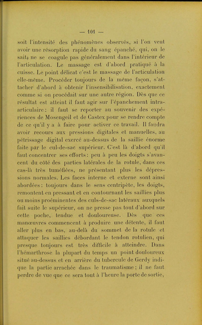 soit rintensité des phénomènes observés, si l'on veut avoir une résorption rapide du sang épanché, qui, on le saitf ne se coagule pas généralement dans l'intérieur de l'articulation. Le massage est d'abord pratiqué à la cuisse. Le point délicat c'est le massage de l'articulation elle-même. Procéder toujours de la môme façon, s'at- tacher d'abord à obtenir l'insensibilisation, exactement comme si on procédait sur une autre région. Dès que ce résultat est atteint il faut agir sur l'épanchement intra- articulaire : il faut se reporter au souvenir des expé- riences de Mosengeil et de Castex pour se rendre compte de ce qu'il y a à faire pour activer ce travail. Il faudra avoir recours aux pressions digitales et manuelles, au pétrissage digital exercé au-dessus de la saillie énorme faite par le cul-de-sac supérieur. C'est là d'abord qu'il faut concentrer ses efforts : peu à peu les doigts s'avan- cent du côté des parties latérales de la rotule, dans ces cas-là très tuméfiées, ne présentant plus les dépres- sions normales. Les faces interne et externe sont ainsi abordées : toujours dans le sens centripète, les doigts, remontent en pressant et en contournant les saillies plus, ou moins proéminentes des culs-de-sac latéraux auxquels fait suite le supérieur, on ne presse pas tout d'abord sur. cette poche, tendue et douloureuse. Dès que ces manœuvres commencent à produire une détente, il faut aller plus en bas, au-delà du sommet de la rotule et attaquer les saillies débordant le tendon rotulien, qui presque toujours est très difficile à atteindre. Dans l'hémarthrosé la plupart du temps un point douloureux situé au-dessus et en arrière du tubercule de Gerdy indi- que la partie arrachée dans le traumatisme ; il ne faut perdre de vue que ce sera tout à l'heure la porte de sortie.