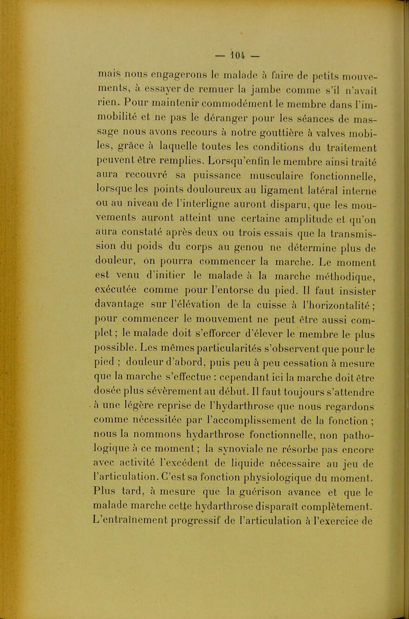 maili nous engagerons le malade à faire de petits mouve- ments, à essayer de remuer la jambe comme s'il n'avait rien. Pour maintenir commodément le membre dans l'im- mobilité et ne pas le déranger pour les séances de mas- sage nous avons recours à notre gouttière à valves mobi- les, grâce à laquelle toutes les conditions du traitement peuvent être remplies. Lorsqu'enfm le membre ainsi traité aura recouvré sa puissance musculaire fonctionnelle, lorsque les points douloureux au ligament latéral interne ou au niveau de l'interligne auront disparu, que les mou- vements auront atteint une certaine amplitude et qu'on aura constaté après deux ou trois essais que la transmis- sion du poids du corps au genou ne détermine plus de douleur, on pourra commencer la marche. Le moment est venu d'initier le malade à la marche méthodique, exécutée comme pour l'entorse du pied. Il faut insister davantage sur l'élévation de la cuisse à l'horizontalité ; pour commencer le mouvement ne peut être aussi com- plet ; le malade doit s'efforcer d'élever le membre le plus possible. Les mêmes particularités s'observent que pour le pied ; douleur d'abord, puis peu à peu cessation à mesure que la marche s'effectue : cependant ici la marche doit être dosée plus sévèrement au début. Il faut toujours s'attendre à une légère reprise de l'hydarthrose que nous regardons comme nécessitée par l'accomplissement de la fonction ; nous la nommons hydarthrose fonctionnelle, non patho- logique à ce moment ; la synoviale ne résorbe pas encore avec activité l'excédent de liquide nécessaire au jeu de l'articulation. C'est sa fonction physiologique du moment. Plus tard, à mesure que la guérison avance et que le malade marche cette hydarthrose disparaît complètement. L'entraînement progressif de l'articulation à l'exercice de