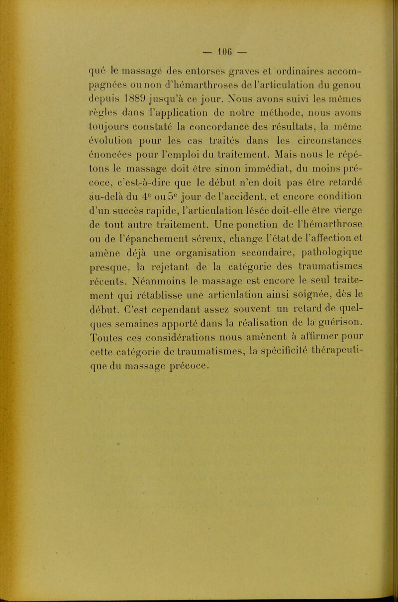 qué l-e massage des entorses graves et ordinaires accom- pagnées ou non d'hômarthroses de l'articulation du genou depuis 1889 jusqu'à ce jour. Nous avons suivi les mômes règles dans l'application de notre méthode, nous avons toujours constaté la concordance des résultats, la même évolution pour les cas traités dans les circonstances énoncées pour l'emploi du traitement. Mais nous le répé- tons le massage doit être sinon immédiat, du moins pré- coce, c'est-à-dire que le début n'en doit pas être retardé àu-delà du 4^ ou 5^ jour de l'accident, et encore condition d'un succès rapide, l'articulation lésée doit-elle être vierge de tout autre traitement. Une ponction de l'hémarthrose ou de l'épanchement séreux, change l'état de l'affection et amène déjà une organisation secondaire, pathologique presque, la rejetant de la catégorie des traumatismes récents. Néanmoins le massage est encore le seul traite- ment qui rétablisse une articulation ainsi soignée, dès le début. C'est cependant assez souvent un retard de quel- ques semaines apporté dans la réalisation de la guérison. Toutes ces considérations nous amènent à affirmer pour cette catégorie de traumatismes, la spécificité thérapeuti- que du massage précoce.