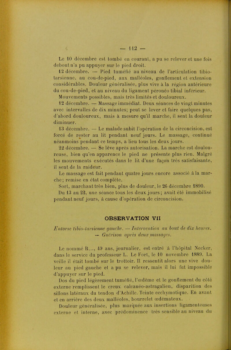 — il2 — Le 10 décembre est tombé en courant, a pu se relever el une fois debout n'a pu appuyer sur le pied droit. 12 décembre. — Pied tuméfié au niveau de l'articulation tibio- tarsienne, au cou-de-pied, aux malléoles, gonflement et extension considérables. Douleur généralisée, plus vive à la région antérieure du cou-de-pied, et au niveau du ligament péronéo tibial inférieur. Mouvements possibles, mais très limités et douloureux. 12 décembre. — Massage immédiat. Deux séances de vingt minutes avec intervalles de dix minutes; peut se lever et faire quelques pas, d'abord douloureux, mais à mesure qu'il marche, il sent la douleur diminuer. 13 décembre. — Le malade subit l'opération de la circoncision, est forcé de rester au lit pendant neuf jours. Le massage, continué néanmoins pendant ce temps, a lieu tous les deux jours. 22 décembre. — Se lève après autorisation. La marche est doulou- reuse, bien qu'en apparence le pied ne présente plus rien. Malgré les mouvements exécutés dans le lit d'une façon très satisfaisante, il sent de la raideur. Le massage est fait pendant quatre jours encore associé à la mar- che; remise en état complète. Sort, marchant très bien, plus de douleur, le 26 décembre 1890. Du 13 au 22, une séance tous les deux jours ; avait été immobilisé pendant neuf jours, à cause d'opération de circoncision. OBSERVATION VII Entorse tibio-tarsienne gauche. — Intervention au bout de dix heures. — Guérison ajJrès deux massages. Le nommé R..., 49 ans, journalier, est entré à l'hôpital Necker, dans le service du professeur L. Le Fort, le 10 novembre 1889. La veille il était tombé sur le trottoir. Il ressentit alors une vive dou- leur au pied gauche et a pu se relever, mais il lui fut impossible d'appuyer sur le pied. Dos du pied légèrement tuméfié, l'œdème et le gonflement du côté externe remplissent le creux calcanéo-astragalien, disparition des sillons latéraux du tendon d'Achille. Teinte ecchymotique. En avant et en arrière des deux malléoles, bourrelet œdémateux. Douleur généralisée, plus marquée aux insertions ligamenteuses externe et interne, avec prédominence très sensible au niveau du