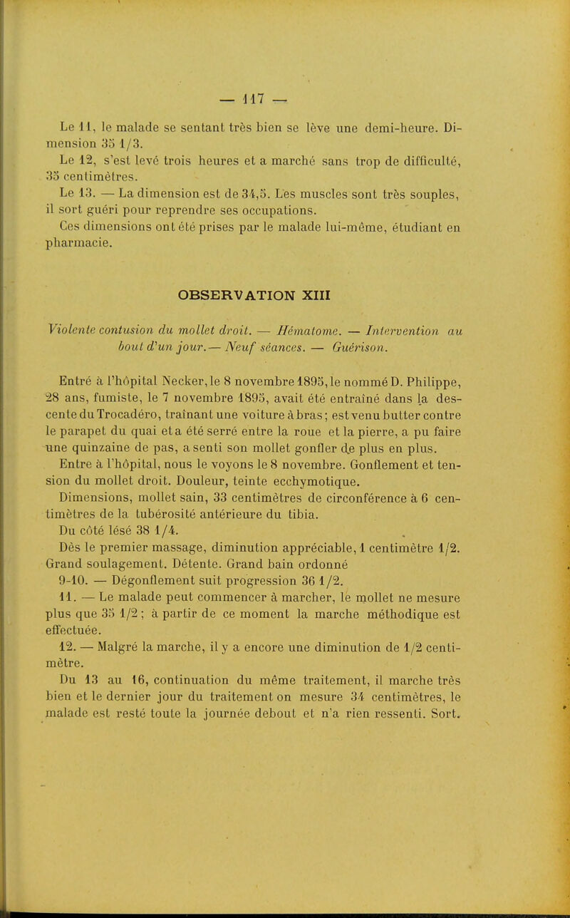 — H7 Le 11, le malade se sentant très bien se lève une demi-heure. Di- mension 3o 1/3. Le 12, s'est levé trois heures et a marché sans trop de difficulté, 3o centimètres. Le 13. — La dimension est de 34,5. Les muscles sont très souples, il sort guéri pour reprendre ses occupations. Ces dimensions ont été prises par le malade lui-même, étudiant en pharmacie. OBSERVATION XIII Violente contusion du mollet droit. — Hématome. — Intervention au bout d^un jour. — Neuf séances. — Guérison. Entré à l'hôpital Necker,le 8 novembre 1895,1e nommé D. Philippe, 28 ans, fumiste, le 7 novembre 1895, avait été entraîné dans la des- cente du Trocadéro, traînant une voiture à bras; estvenu butter contre le parapet du quai et a été serré entre la roue et la pierre, a pu faire une quinzaine de pas, a senti son mollet gonfler dje plus en plus. Entre à l'hôpital, nous le voyons le 8 novembre. Gonflement et ten- sion du mollet droit. Douleur, teinte ecchymotique. Dimensions, mollet sain, 33 centimètres de circonférence à 6 cen- timètres de la tubérosité antérieure du tibia. Du côté lésé 38 1/4. Dès le premier massage, diminution appréciable, 1 centimètre 1/2. Grand soulagement. Détente. Grand bain ordonné 9-10. — Dégonflement suit progression 36 1/2. 11. — Le malade peut commencer à marcher, le mollet ne mesure plus que 35 1/2 ; à partir de ce moment la marche méthodique est effectuée. 12. — Malgré la marche, il y a encore une diminution de 1/2 centi- mètre. Du 13 au 16, continuation du même traitement, il marche très bien et le dernier jour du traitement on mesure 34 centimètres, le malade est resté toute la journée debout et n'a rien ressenti. Sort.