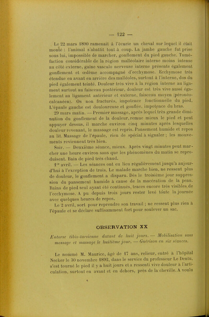 Le 22 mars 1890 ramenait à l'écurie un cheval sur lequel il était monté: l'animal s'abattit tout ù coup. La jambe gauche fut prise sous lui, impossible de marcher, gonllement du pied gauche. Tumé- faction considérable de la région malléolaire interne moins intense au côté externe, gaîne yasculo nerveuse interne présente également gonflement et œdème accompagné d'ecchymose. Ecchymose très étendue en avant en arrière des malléoles, surtout à l'interne, dos du pied également teinté. Douleur très vive à la région interne au liga- ment surtout au faisceau postérieur, douleur est très vive aussi éga- lement au ligament antérieur et externe, faisceau moyen (péronéo- calcanéen). Os non fracturés, impotence fonctionnelle du pied. L'épaule gauche est douloureuse et gonflée, impotence du bras. 29 mars matin. — Premier massage, après lequel très grande dimi- nution du gonflement de la douleur, remue mieux le pied et peut appuyer dessus, il marche environ cinq minutes après lesquelles douleur revenant, le massage est repris. Pansement humide et repos au lit. Massage de l'épaule, rien de spécial à signaler ; les mouve- ments reviennent très bien. Soir. — Deuxième séance, mieux. Après vingt minutes peut mar- cher une heure environ sans que les phénomènes du matin se repro- duisent. Bain de pied très chaud. 1 avril. — Les séances ont eu lieu régulièrement jusqu'à aujour- d'hui à l'exception de trois. Le malade marche bien, ne ressent plus de douleur, le gonflement a disparu. Dès le troisième jour suppres- sion du pansement humide à cause de la macération de la peau. Bains de pied seul ayant été continués, traces encore très visibles de l'ecchymose. A pu depuis trois jours rester levé toute la journée avec quelques heures de repos. Le 2 avril, sort pour reprendre son travail ; ne ressent plus rien à l'épaule et se déclare suffisamment fort pour soulever un sac. OBSERVATION XX Entorse tibio-tarsienne datant de huit jours. — Mobilisation sans massage et massage le huitième jour. — Guérison en six séances. Le nommé M. Maurice, âgé de 17 ans, relieur, entré à l'hôpital Necker le 30 novembre 1892, dans le service du professeur Le Dentu, s'est tourné le pied il y a huit jours et a ressenti vive douleur à l'arti- culation, surtout en avant et en dehors, près de la cheville. A voulu «