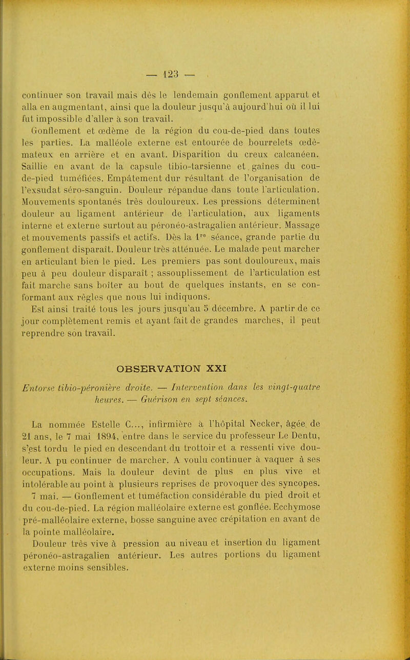 continuer son travail mais dès le lendemain gonflement apparut et alla en augmentant, ainsi que la douleur jusqu'à aujourd'hui où il lui fut impossible d'aller à son travail. Gonflement et œdème de la région du cou-de-pied dans toutes les parties. La malléole externe est entourée de bourrelets œdé- mateux en arrière et en avant. Disparition du creux calcanéen. Saillie en avant de la capsule tibio-tarsienne et . gaines du cou- de-pied tuméfiées. Empâtement dur résultant de l'organisation de l'exsudat séro-sanguin. Douleur répandue dans toute larticulation. Mouvements spontanés très douloureux. Les pressions déterminent douleur au ligament antérieur de l'articulation, aux ligaments interne et externe surtout au péronéo-astragalien antérieur. Massage et mouvements passifs et actifs. Dès la 1 séance, grande partie du gonflement disparaît. Douleur très atténuée. Le malade peut marcher en articulant bien le pied. Les premiers pas sont douloureux, mais peu à peu douleur disparaît ; assouplissement de l'articulation est fait marche sans boiter au bout de quelques instants, en se con- formant aux règles que nous lui indiquons. Est ainsi traité tous les jours jusqu'au 5 décembre. A partir de ce jour complètement remis et ayant fait de grandes marches, il peut reprendre son travail. OBSERVATION XXI Entorse tibio-péronière droite. — Intervention dans les vingt-quatre heures. — Guérison en sept séances. La nommée Estelle G..., infirmière à l'hôpital Necker, âgée, de 21 ans, le 7 mai 189-4, entre dans le service du professeur Le Dentu, s'est tordu le pied en descendant du trottoir et a ressenti vive dou- leur. A pu continuer de marcher. A voulu continuer à vaquer â ses occupations. Mais la douleur devint de plus en plus vive et intolérable au point à plusieurs reprises de provoquer des syncopes. 7 mai. — Gonflement et tuméfaction considérable du pied droit et du cou-de-pied. La région malléolaire externe est gonflée. Ecchymose pré-malléolaire externe, bosse sanguine avec crépitation en avant de la pointe malléolaire. Douleur très vive à pression au niveau et insertion du ligament péronéo-astragalien antérieur. Les autres portions du ligament externe moins sensibles.