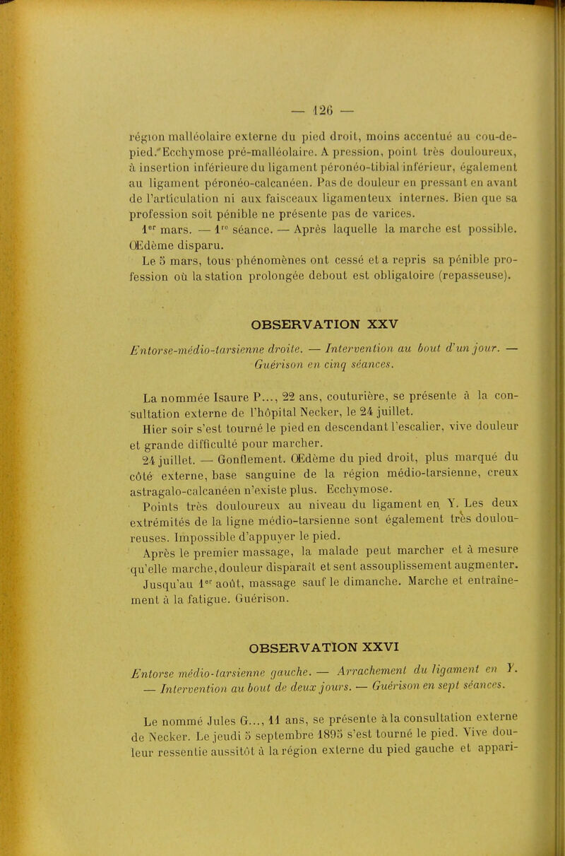 région malléolaire externe du pied droit, moins accentué au cou-de- pied/Eccliymose pré-malléolaire. A pression, point très douloureux, à insertion inl'érieuredu ligament pôronéo-tibial inférieur, également au ligament péronéo-calcanéen. Pas de douleur en pressant en avant de l'articulation ni aux faisceaux ligamenteux internes. Bien que sa profession soit pénible ne présente pas de varices. mars. — l' séance. — Après laquelle la marche est possible. OEdème disparu. Le 5 mars, tous-phénomènes ont cessé et a repris sa pénible pro- fession où la station prolongée debout est obligatoire (repasseuse). OBSERVATION XXV Entorse-médio-.iarsienne droite. — Intervention au bout d'un jour. — Guérison en cinq séances. La nommée Isaure P..., 22 ans, couturière, se présente à la con- sultation externe de l'hôpital Necker, le 24 juillet. Hier soir s'est tourné le pied en descendant l'escalier, vive douleur et grande difficulté pour marcher. 24 juillet. — Gonflement. OEdème du pied droit, plus marqué du côté externe, base sanguine de la région médio-tarsienne, creux astragalo-calcanéen n'existe plus. Ecchymose. Points très douloureux au niveau du ligament en Y. Les deux extrémités de la ligne médio-tarsienne sont également très doulou- reuses. Impossible d'appuyer le pied. Après le premier massage, la malade peut marcher et à mesure qu'elle marche,douleur disparaît et sent assouplissement augmenter. Jusqu'au l août, massage sauf le dimanche. Marche et entraîne- ment à la fatigue. Guérison. OBSERVATION XXVI Entorse médio-tarsienne gauche. — Arrachement du ligament en Y. — Intervention au bout de deux jours. — Guérison en sept séances. Le nommé Jules G..., 11 ans, se présente àla consultation externe de Necker. Le jeudi o septembre 1893 s'est tourné le pied. Vive dou- leur ressentie aussitôt à la région externe du pied gauche et appari-