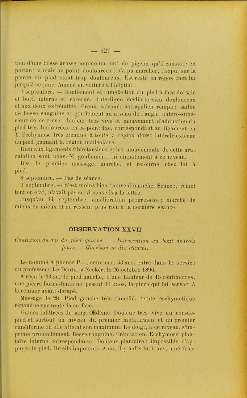 tion d'une bosse grosse comme un œuf de pigeon qu'il constate en portant la main au point douloureux ; n'a pu marcher, l'appui sur la plante du pied étant trop douloureux. Est resté en repos chez lui jusqu'à ce jour. Amené en voiture à l'hôpital. 7 septembre. — Gonflement et tuméfaction du pied à face-dorsale et bord interne et externe. Interligne médio-tarsien douloureux et aux deux extrémités. Creux calcanéo-astragalien rempli ; saillie de bosse sanguine et gonflement au niveau de l'angle antéro-supé- rieur de ce creux, douleur très vive et mouvement d'adduction du pied très douloureux en ce point fixe, corx'espondant au ligament en Y. Ecchymose très étendue à toute la région dorso-latérale externe du pied gagnant la région malléolaire. Rien aux ligaments tibio-tarsiens et les mouvements de cette arti- culation sont bons. Ni gonflement, ni empâtement à ce niveau. Dès le premier massage, marche, et retourne chez lui à pied. 8 septembre. — Pas de séance. 9 septembre. — S'est moins bien trouvé dimanche. Séance, remet tout en état, n'avait pas suivi conseils à la lettre. Jusqu'au 14 septembre, amélioration progressive ; marche de mieux en mieux et ne ressent plus rien à la dernière séance. OBSERVATION XXVII Contusion du dos du pied gauche. — Intervention au bout de trois jours. — Guérison en dix séances. Le nommé Alphonse P..., couvreur, 53 ans, entré dans le service du professeur Le Dentu, à Necker, le 26 octobre 1896. A reçu le 23 sur le pied gauche, d'une hauteur de 15 centimètres, une pierre borne-fontaine pesant 60 kilos, la pince qui lui servait à la remuer ayant dérapé. Massage le 28. Pied gauche très tuméfié, teinte ecchymotique répandue sur toute la surface. Gaines infiltrées de sang. OEdème. Douleur très vive au cou-de- pied et surtout au niveau du premier métatarsien et du premier cunéiforme où elle atteint son maximum. Le doigt, à ce niveau, s'im- prime profondément. Bosse sanguine. Crépitation. Ecchymose plan- taire interne correspondante. Douleur plantaire : impossible d'ap- puyer le pied. Orteils impotents. A eu, il y a dix-huit ans, une frac-