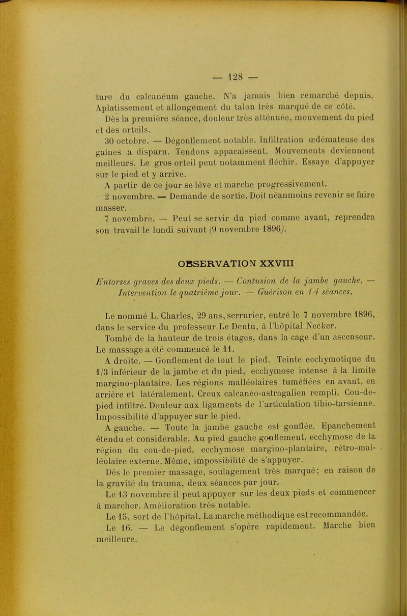 ture du calcanéum gauche. N'a jamais bien remarclié depuis. Aplalissement et allongement du talon très marqué de ce côté. Dès la première séance, douleur très atténuée, mouvement du pied et des orteils. 30 octobre. — Dégonllement notable. Infiltration œdémateuse des gaines a disparu. Tendons apparaissent. Mouvements deviennent meilleurs. Le gros orteil peut notamment fléchir. Essaye d'appuyer sur le pied et y arrive. A partir de ce jour se lève et marche progressivement. 2 novembre. — Demande de sortie. Doit néanmoins revenir se faire masser. 7 novembre. — Peut se servir du pied comme avant, reprendra son travail le lundi suivant (9 novembre 1896j. OBSERVATION XXVIII Entorses graves des deux pieds. — Contusion de la jambe gauche. — Intervention le quatrième jour. — Guérison en i4 séances. Le nommé L. Charles, 29 ans, serrurier, entré le 7 novembre 1896, dans le service du professeur Le Dentu, à l'hôpital Necker. Tombé de la hauteur de trois étages, dans la cage d'un ascenseur. Le massage a été commencé le 11. A droite. — Gonflement de tout le pied. Teinte ecchymotique du 1/3 inférieur de la jambe et du pied, ecchymose intense à la limite margino-plantaire. Les régions malléolaires tuméfiées en avant, en arrière et latéralement. Creux calcanéo-astragalien rempli. Cou-de- pied infiltré. Douleur aux ligaments de l'articulation tibio-tarsienné. Impossibilité d'appuyer sur le pied. A gauche. — Toute la jambe gauche est gonflée. Epanchement étendu et considérable. Au pied gauche gonflement, ecchymose de la région du cou-de-pied, ecchymose margino-plantaire, rétro-mal- léolaire externe. Même, impossibilité de s'appuyer. Dès le premier massage, soulagement très marqué; en raison de la gravité du trauma, deux séances par jour. Le 13 novembre il peut appuyer sur les deux pieds et commencer à marcher. Amélioration très notable. Lelo, sort de l'hôpital. La marche méthodique est recommandée. Le 16. — Le dégonflement s'opère rapidement. Marche bien meilleure.