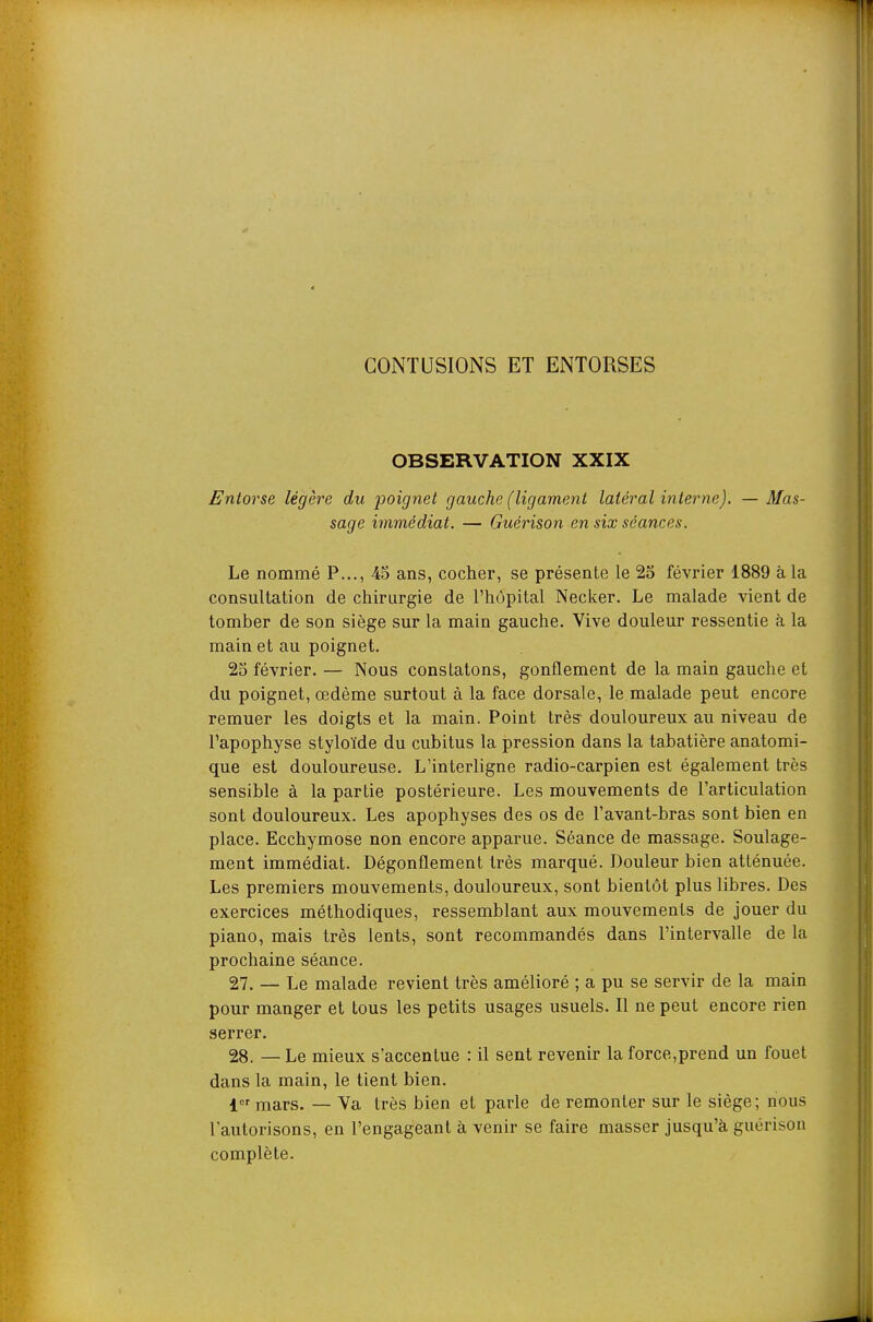 CONTUSIONS ET ENTORSES OBSERVATION XXIX Entorse légère du poignet gauche (ligament latéral interne). — Mas- sage immédiat. — Guérison en six séances. Le nommé P..., 45 ans, cocher, se présente le 2o février 1889 à la consultation de chirurgie de l'hôpital Necker. Le malade vient de tomber de son siège sur la main gauche. Vive douleur ressentie à la main et au poignet. 25 février. — Nous constatons, gonflement de la main gauche et du poignet, œdème surtout à la face dorsale, le malade peut encore remuer les doigts et la main. Point très- douloureux au niveau de Tapophyse styloïde du cubitus la pression dans la tabatière anatomi- que est douloureuse. L'interligne radio-carpien est également très sensible à la partie postérieure. Les mouvements de Tarticulation sont douloureux. Les apophyses des os de l'avant-bras sont bien en place. Ecchymose non encore apparue. Séance de massage. Soulage- ment immédiat. Dégonflement très marqué. Douleur bien atténuée. Les premiers mouvements, douloureux, sont bientôt plus libres. Des exercices méthodiques, ressemblant aux mouvements de jouer du piano, mais très lents, sont recommandés dans l'intervalle de la prochaine séance. 27. _ Le malade revient très amélioré ; a pu se servir de la main pour manger et tous les petits usages usuels. Il ne peut encore rien serrer. 28. — Le mieux s'accentue : il sent revenir la force,prend un fouet dans la main, le tient bien. i mars. — Va très bien et parle de remonter sur le siège; nous l'autorisons, en l'engageant à venir se faire masser jusqu'à guérison complète.