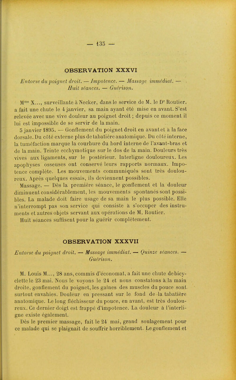 OBSERVATION XXXVI Fntoi'se du poignet droit. — Impotence. — Massage immédiat. — . Huit séances. — Guéinson. M™* X..., surveillante à Necker, dans le service de M. le D'Routier, a fait une chute le 4 janvier, sa main ayant été mise en avant. S'est relevée avec une vive douleur au poignet droit ; depuis ce moment il lui est impossible de se servir de la main. 5 janvier 1895. — Gonflement du poignet droit en avant et à la face dorsale. Du côté externe plus de tabatière anatomique. Du côté interne, la tuméfaction marque la courbure du bord interne de l'avant-bras et de la main. Teinte ecchymotique sur le dos de la main. Douleurs très vives aux ligaments, sur le postérieur. Interligne douloureux. Les apophyses osseuses ont conservé leurs rapports normaux. Impo- tence complète. Les mouvements communiqués sont très doulou- reux. Après quelques essais, ils deviennent possibles. Massage. — Dès la première séance, le gonflement et la douleur diminuent considérablement, les mouvements spontanés sont possi- bles. La malade doit faire usage de sa main le plus possible. Elle n'interrompt pas son service qui consiste à s'occuper des instru- ments et autres objets servant aux opérations de M. Routier. Huit séances suffisent pour la guérir complètement. OBSERVATION XXXVII Entorse du poignet droit. — Massage immédiat. — Quinze séances. — Guérison. M. Louis M..., 28 ans, commis d'économat, a fait une chute de bicy- clette le 23 mai. Nous le voyons le 24 et nous constatons à la main droite, gonflement du poignet, les gaines des muscles du pouce sont, surtout envahies. Douleur en pressant sur le fond de la tabatière anatomique. Le long fléchisseur du pouce, en avant, est très doulou- reux. Ce dernier doigt est frappé d'impotence. La douleur à l'interli- gne existe également. Dès le premier massage, fait le 24 mai, grand soulagement pour ce malade qui se plaignait de souffrir horriblement. Le gonflement et