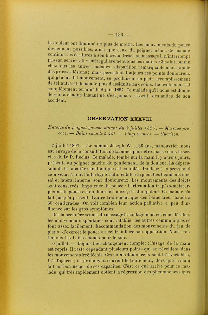 — 130 - la douleur ont diminué de plus de moitié. Les mouvements du pouce deviennent possibles, ainsi que ceux du poignet même. Ce malade continue les écritures à son bureau. Grâce au massage il n'interrompt passpn service. Il vientrégulièrementtous les matins. Chez lui comme chez tous les autres malades, disparition remarquablement rapide des grosses lésions ; mais persistent toujours ces points douloureux qui gênent tel mouvement, se produisent en plein accomplissement de tel autre et demande plus d'assiduité aux soins. Le traitement est complètement terminé le 8 juin 1897. Ce malade qu'il nous est donné de voir à chaque instant ne s'est jamais ressenti des suites de son accident. OBSERVATION XXXVIII Entorse du poignet gauche datant du 2 juillet 1897. — Massage pré- coce. — Bains chauds à 45°. — Vingt séances. — Guérison. 5 juillet 1897.— Le nommé Joseph W..., 56 ans, manouvrier, nous est envoyé de la consultation deLaënnec pour être massé dans le ser- vice du D'' P. Reclus. Ce malade, tombé sur la main il y a trois jours, présente au poignet gauche, du gonflement, de la douleur. La dépres- sion de la tabatière anatomique est comblée. Douleur à la pression à ce niveau, à tout l'interligne radio-cubito-carpien. Les ligaments dor- sal et latéral interne sont douloureux. Les mouvements des doigts sont conservés. Impotence du pouce : l'articulation trapézo-métacar- pienne du pouce est douloureuse aussi, il est impotent. Ce malade n'a fait jusqu'à présent d'autre traitement que des bains très chauds à 50° centigrades. On voit combien leur action palliative a peu d'in- fluence sur les gros symptômes. Dès la première séance du massage le soulagement est considérable, les mouvements spontanés sont rétablis, les autres communiqués se font assez facilement. Recommandation des mouvements du jeu de piano, d'exercer le pouce à fléchirà faire son opposition. Nous con- tinuons les bains chauds pour le soir. 6 juillet. — Depuis hier changement complet : l'usage de la main est repris. Il reste cependant plusieurs points qui se réveillent dans les mouvements irréfléchis. Ces points douloureux sont très variables, très fugaces ; ils prolongent souvent le traitement, alors que la main fait un bon usage de ses capacités. C'est ce qui arrive pour ce ma- lade, qui très rapidement obtient la régression des phénomènes aigus