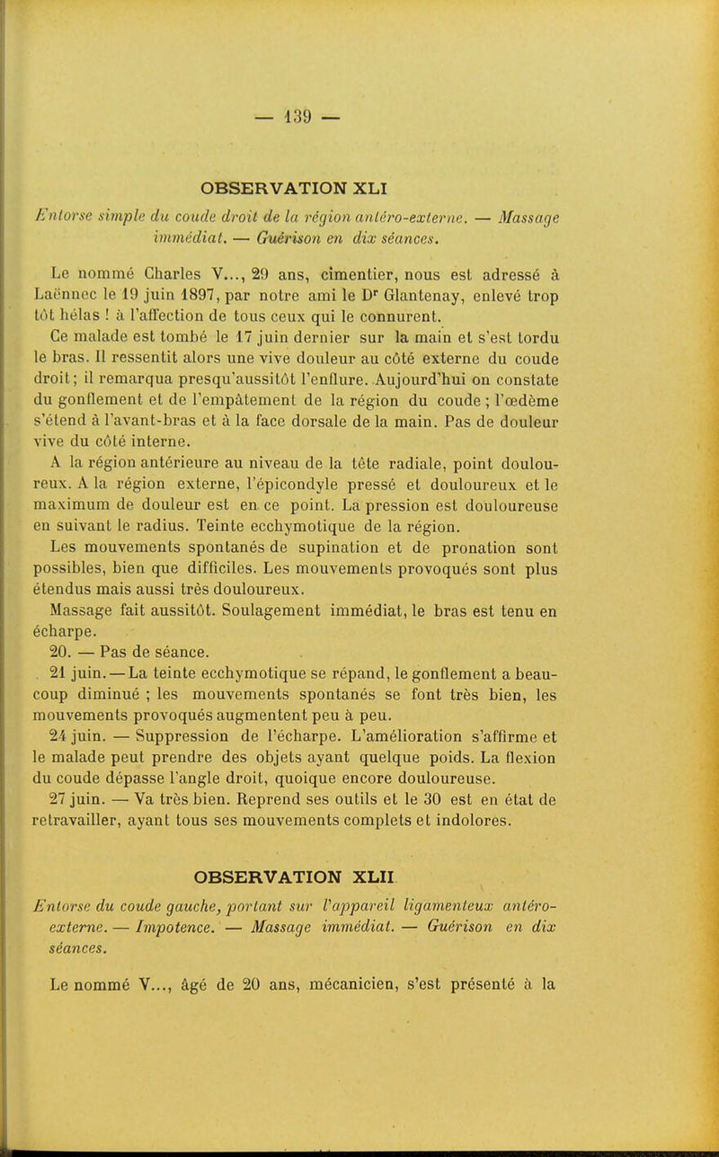 OBSERVATION XLI Entorse simple du coude droit de la région anléro-externe. — Massage immédiat. — Guérison en dix séances. Le nommé Charles V..., 29 ans, cimentier, nous est adressé à Laënnec le 19 juin 1897, par notre ami le D Glantenay, enlevé trop tôt hélas ! à l'affection de tous ceux qui le connurent. Ce malade est tombé le 17 juin dernier sur la main et s'est tordu le bras. Il ressentit alors une vive douleur au côté externe du coude droit; il remarqua presqu'aussitôt l'enflure. Aujourd'hui on constate du gonflement et de l'empâtement de la région du coude ; l'œdème s'étend à l'avant-bras et à la face dorsale de la main. Pas de douleur vive du côté interne. A la région antérieure au niveau de la tête radiale, point doulou- reux. A la région externe, l'épicondyle pressé et douloureux et le maximum de douleur est en ce point. La pression est douloureuse en suivant le radius. Teinte ecchymotique de la région. Les mouvements spontanés de supination et de pronation sont possibles, bien que difficiles. Les mouvements provoqués sont plus étendus mais aussi très douloureux. Massage fait aussitôt. Soulagement immédiat, le bras est tenu en écharpe. 20. — Pas de séance. . 21 juin. — La teinte ecchymotique se répand, le gonflement a beau- coup diminué ; les mouvements spontanés se font très bien, les mouvements provoqués augmentent peu à peu. 24 juin. — Suppression de l'écharpe. L'amélioration s'affirme et le malade peut prendre des objets ayant quelque poids. La flexion du coude dépasse l'angle droit, quoique encore douloureuse. 27 juin. — Va très bien. Reprend ses outils et le 30 est en état de retravailler, ayant tous ses mouvements complets et indolores. OBSERVATION XLII Entorse du coude gauche, portant sur Vappareil ligamenteux antéro- externe. — Impotence. — Massage immédiat. — Guérison en dix séances. Le nommé V..., âgé de 20 ans, mécanicien, s'est présenté à la