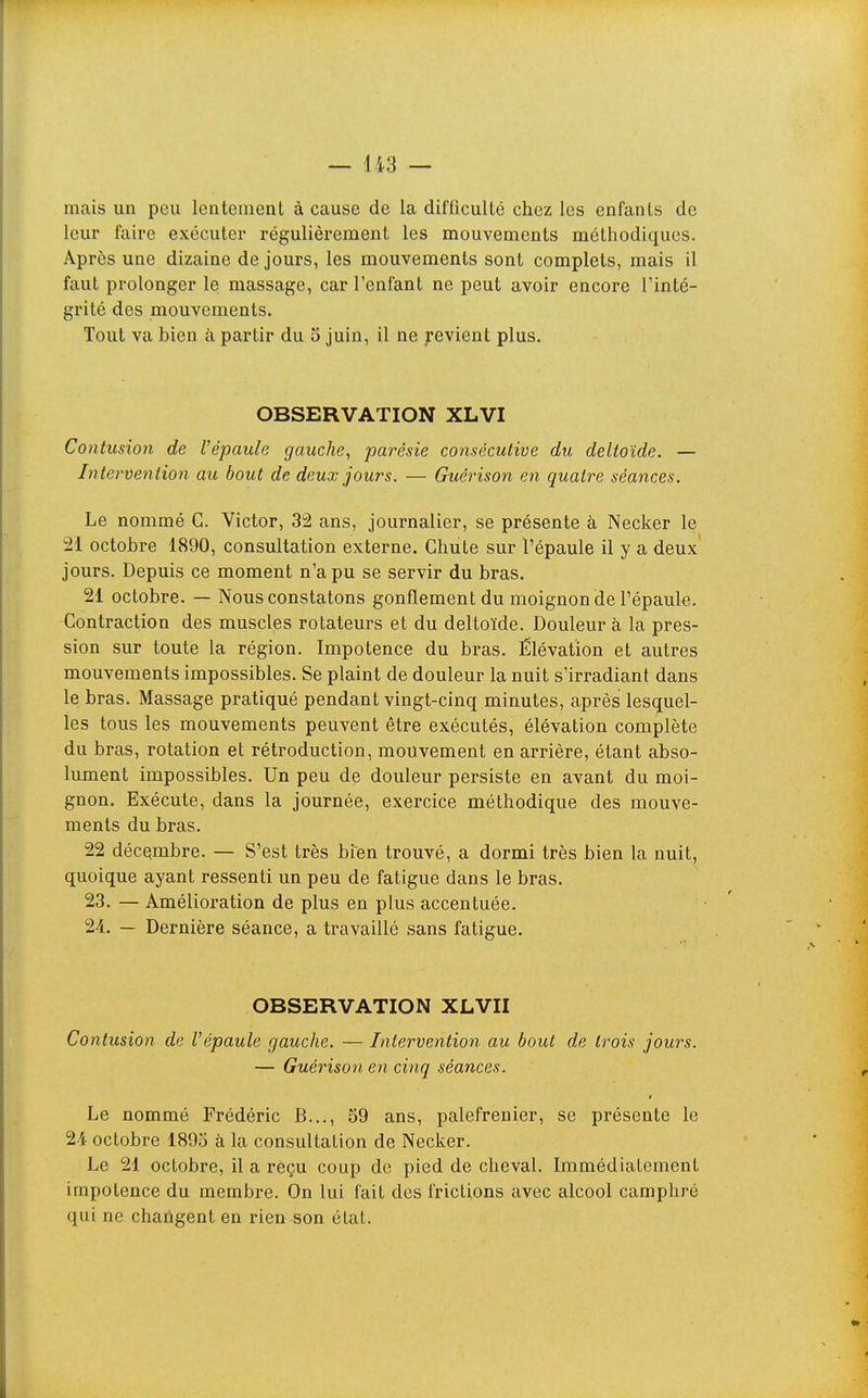 — 443 ~ mais un peu lentement à cause de la difficulté chez les enfants de leur faire exécuter régulièrement les mouvements méthodiques. Après une dizaine de jours, les mouvements sont complets, mais il faut prolonger le massage, car l'enfant ne peut avoir encore l'inté- grité des mouvements. Tout va bien à partir du 5 juin, il ne Revient plus. OBSERVATION XLVI Contusion de l'épaule gauche, parésie consécutive du deltoïde. — Intervention au bout de deux jours. — Guérison en quatre séances. Le nommé C. Victor, 32 ans, journalier, se présente à Necker le 21 octobre 1890, consultation externe. Chute sur l'épaule il y a deux jours. Depuis ce moment n'a pu se servir du bras. 21 octobre. — Nous constatons gonflement du moignon de l'épaule. Contraction des muscles rotateurs et du deltoïde. Douleur à la pres- sion sur toute la région. Impotence du bras. Élévation et autres mouvements impossibles. Se plaint de douleur la nuit s'irradiant dans le bras. Massage pratiqué pendant vingt-cinq minutes, après lesquel- les tous les mouvements peuvent être exécutés, élévation complète du bras, rotation et rétroduction, mouvement en arrière, étant abso- lument impossibles. Un peu de douleur persiste en avant du moi- gnon. Exécute, dans la journée, exercice méthodique des mouve- ments du bras. 22 décembre. — S'est très bfen trouvé, a dormi très bien la nuit, quoique ayant ressenti un peu de fatigue dans le bras. 23. — Amélioration de plus en plus accentuée. 24. — Dernière séance, a travaillé sans fatigue. OBSERVATION XLVII Contusion de l'épaule gauche. — Intervention au bout de trois jours. — Guérison en cinq séances. Le nommé Frédéric B..., 59 ans, palefrenier, se présente le 21 octobre 1895 à la consultation de Necker. Le 21 octobre, il a reçu coup de pied de cheval. ImmédiaLement impotence du membre. On lui fait des frictions avec alcool camphré qui ne chahgent en rien son état.