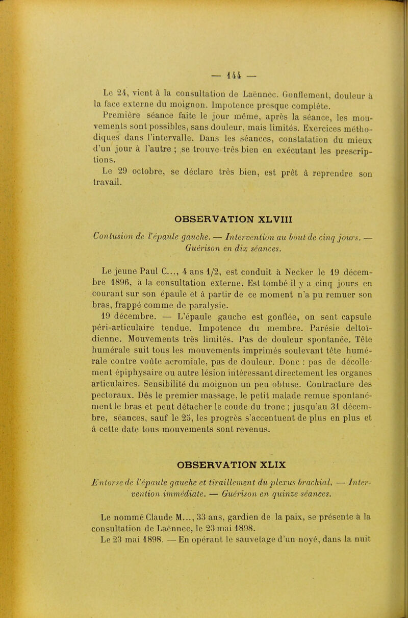 Le 2/1, vient à la consuUaLion de Laënncc. Gonnement, douleur à la face externe du moignon. Impotence presque complète. Première séance faite le jour même, après la séance, les mou- vements sont possibles, sans douleur, mais limités. Exercices métho- diques dans l'intervalle. Dans les séances, constatation du mieux d'un jour à l'autre ; se trouve très bien en exécutant les prescrip- tions. Le 29 octobre, se déclare très bien, est prêt à reprendre son travail. OBSERVATION XLVIII Contusion de l'épaule gauche. — Intervention au bout de cinq jours. — Guérison en dix séances. Le jeune Paul C..., 4 ans 1/2, est conduit à Necker le 19 décem- bre 1896, à la consultation externe. Est tombé il y a cinq jours en courant sur son épaule et à partir de ce moment n'a pu remuer son bras, frappé comme de paralysie. 19 décembre. — L'épaule gauche est gonflée, on sent capsule péri-articulaire tendue. Impotence du membre. Parésie deltoï- dienne. Mouvements très limités. Pas de douleur spontanée. Tête humérale suit tous les mouvements imprimés soulevant tête humé- rale contre voûte acromiale, pas de douleur. Donc : pas de décolle- ment épiphysaire ou autre lésion intéressant directement les organes articulaires. Sensibilité du moignon un peu obtuse. Contracture des pectoraux. Dès le premier massage, le petit malade remue spontané- ment le bras et peut détacher le coude du tronc ; jusqu'au 31 décem- bre, séances, sauf le 25, les progrès s'accentuent de plus en plus et à cette date tous mouvements sont revenus. OBSERVATION XLIX Entorse de Vépaule gauehe et tiraillement dujjlexus brachiaU — Inter- vention immédiate. — Guérison en quinze séances. Le nommé Claude M..., 33 ans, gardien de la paix, se présente à la consultation de Laënnec, le 23 mai 1898. Le 23 mai 1898. — En opérant le sauvetage d'un noyé, dans la nuit